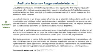 La
auditoría
interna
Auditoría Interna – Aseguramiento interno
La auditoría interna es una actividad independiente que tiene lugar dentro de la empresa y que está
encaminada a la revisión de operaciones contables y de otra naturaleza, con la finalidad de prestar un
servicio a la dirección. Es un control de la dirección que opera a través de la medida y evaluación de la
efectividad de los controles.
La auditoría interna es un órgano asesor al servicio de la dirección, independiente dentro de la
organización, cuya misión es evaluar las distintas áreas o actividades funcionales de la empresa, para
informar sobre su funcionamiento y promover, mediante recomendaciones, las mejoras oportunas
para la protección del patrimonio y la optimización de los recursos disponibles.
La función de la auditoría interna se configura como un elemento eficaz para la labor de dirección, al
aportar los conocimientos de un grupo de profesionales dedicados íntegramente al análisis de los
sistemas y de las consecuencias de las decisiones y como ayuda al diseño del propio sistema.
Su trabajo consiste en el control de los controles, puesto que el objetivo básico es proporcionar a la
dirección la seguridad de que los controles del sistema y de gestión e información funcionan, que se
logra la eficiencia de las operaciones y la seguridad de los activos, y determinar si los procedimientos
en vigor son los mejores, proponiendo, en caso contrario, las modificaciones que estime oportunas.
Fernández de Valderrama, J. L. (2017).
 