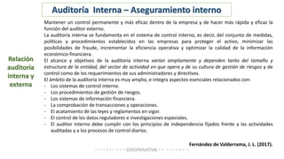 Auditoría Interna – Aseguramiento interno
Mantener un control permanente y más eficaz dentro de la empresa y de hacer más rápida y eficaz la
función del auditor externo.
La auditoría interna se fundamenta en el sistema de control interno, es decir, del conjunto de medidas,
políticas y procedimientos establecidos en las empresas para proteger el activo, minimizar las
posibilidades de fraude, incrementar la eficiencia operativa y optimizar la calidad de la información
económico-financiera.
El alcance y objetivos de la auditoría interna varían ampliamente y dependen tanto del tamaño y
estructura de la entidad, del sector de actividad en que opera y de su cultura de gestión de riesgos y de
control como de los requerimientos de sus administradores y directivos.
El ámbito de la auditoría interna es muy amplio, e integra aspectos esenciales relacionados con:
- Los sistemas de control interno.
- Los procedimientos de gestión de riesgos.
- Los sistemas de información financiera.
- La comprobación de transacciones y operaciones.
- El acatamiento de las leyes y reglamentos en vigor.
- El control de los datos reguladores e investigaciones especiales.
- El auditor interno debe cumplir con los principios de independencia fijados frente a las actividades
auditadas y a los procesos de control diarios.
Relación
auditoria
interna y
externa
Fernández de Valderrama, J. L. (2017).
 