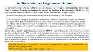 Auditoría Interna – Aseguramiento interno
Las Normas Internacionales de Auditoría ( NIA ) emitidas por la Federación Internacional de Contadores
(IFAC) a través de la Junta Internacional de Normas de Auditoría y Aseguramiento (IAASB), son un
conjunto único de estándares que se aplican a las auditorías para todas las organizaciones.
Estas normas persiguen la uniformidad en las prácticas realizadas por los auditores.
Son un conjunto de reglas que tratan de armonizar o unificar las tareas que realizan los auditores.
Es decir, tratan de hacer más homogéneas estas tareas a nivel mundial, con el objetivo de facilitar
su lectura ante la globalización que vive el planeta y los intereses globales. Sin embargo, conviene
señalar que estas normas no son una imposición, sino que cada país es soberano para decidir si las
adopta o no.
Norma internacionales sobre la auditoría interna: NIA 610 - Uso del trabajo de auditores internos, señala
que de acuerdo con la NIA 315, el auditor externo puede determinar si es necesaria e importante la función
de auditoría interna para el proceso de la auditoría en general, esta norma no se refiere a los casos en que
el personal de auditoria interna ayuda al auditor externo a desarrollar sus procedimientos de auditoria; sino
a los procedimientos aplicados exclusivamente a actividades de auditoria interna, relevantes a la auditoria
de los estados financieros.
NIA 315: Identificación y valoración del riesgo de incorrección material y modificaciones de
concordancia y consecuentes
NIA 610: Utilización del trabajo de los auditores internos
 