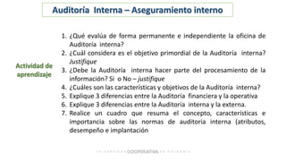 Actividad de
aprendizaje
1. ¿Qué evalúa de forma permanente e independiente la oficina de
Auditoría interna?
2. ¿Cuál considera es el objetivo primordial de la Auditoría interna?
Justifique
3. ¿Debe la Auditoría interna hacer parte del procesamiento de la
información? Si o No – justifique
4. ¿Cuáles son las características y objetivos de la Auditoría interna?
5. Explique 3 diferencias entre la Auditoría financiera y la operativa
6. Explique 3 diferencias entre la Auditoría interna y la externa.
7. Realice un cuadro que resuma el concepto, características e
importancia sobre las normas de auditoria interna (atributos,
desempeño e implantación
Auditoría Interna – Aseguramiento interno
 