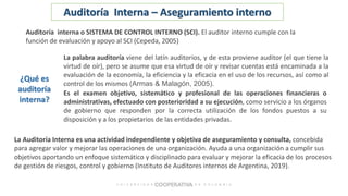 La palabra auditoría viene del latín auditorios, y de esta proviene auditor (el que tiene la
virtud de oír), pero se asume que esa virtud de oír y revisar cuentas está encaminada a la
evaluación de la economía, la eficiencia y la eficacia en el uso de los recursos, así como al
control de los mismos (Armas & Malagón, 2005).
Es el examen objetivo, sistemático y profesional de las operaciones financieras o
administrativas, efectuado con posterioridad a su ejecución, como servicio a los órganos
de gobierno que responden por la correcta utilización de los fondos puestos a su
disposición y a los propietarios de las entidades privadas.
¿Qué es
auditoría
interna?
Auditoría interna o SISTEMA DE CONTROL INTERNO (SCI). El auditor interno cumple con la
función de evaluación y apoyo al SCI (Cepeda, 2005)
La Auditoría Interna es una actividad independiente y objetiva de aseguramiento y consulta, concebida
para agregar valor y mejorar las operaciones de una organización. Ayuda a una organización a cumplir sus
objetivos aportando un enfoque sistemático y disciplinado para evaluar y mejorar la eficacia de los procesos
de gestión de riesgos, control y gobierno (Instituto de Auditores internos de Argentina, 2019).
Auditoría Interna – Aseguramiento interno
 