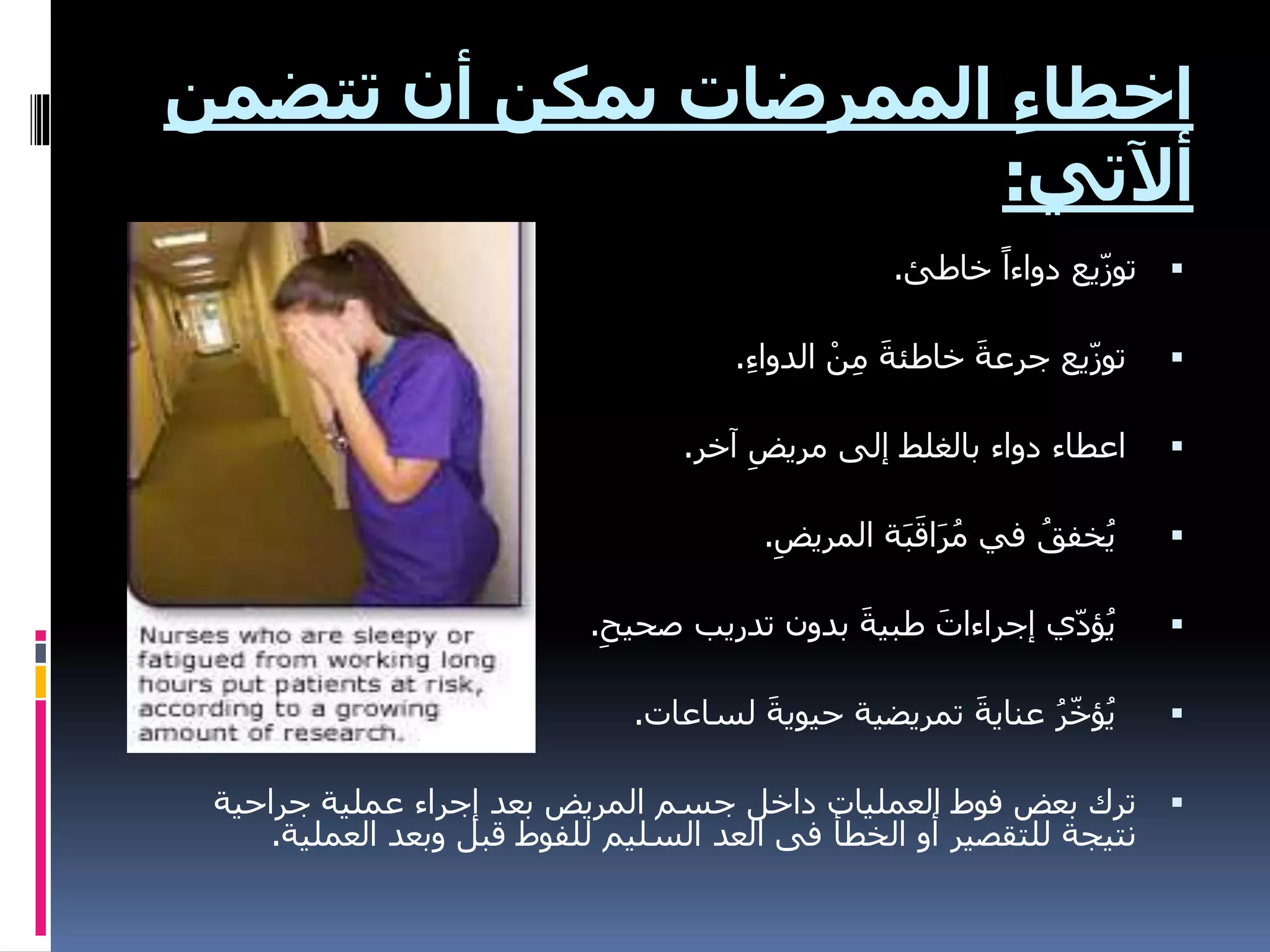 ‫تتض‬ ‫أن‬ ‫يمكن‬ ‫الممرضات‬ ِ‫ء‬‫اخطا‬
‫من‬
‫أآلتي‬
:

‫خاطئ‬ ً‫دواءا‬ ‫يع‬ّ‫ز‬‫تو‬
.

ِ‫ء‬‫الدوا‬ ْ‫ن‬ِ‫م‬ َ‫ة‬‫خاطئ‬ َ‫ة‬‫جرع‬ ‫يع‬ّ‫ز‬‫تو‬
.

‫آخر‬ ِ‫مريض‬ ‫إلى‬ ‫بالغلط‬ ‫دواء‬ ‫اعطاء‬
.

ِ‫المريض‬ ‫ة‬َ‫ب‬َ‫اق‬َ‫ر‬ُ‫م‬ ‫في‬ ُ‫خفق‬ُ‫ي‬
.

ِ‫صحيح‬ ‫تدريب‬ ‫بدون‬ َ‫ة‬‫طبي‬ َ‫إجراءات‬ ‫ي‬ّ‫د‬‫ؤ‬ُ‫ي‬
.

‫لساعات‬ َ‫ة‬‫حيوي‬ ‫تمريضية‬ َ‫ة‬‫عناي‬ ُ‫ر‬ّ‫خ‬‫ؤ‬ُ‫ي‬
.

‫جراحية‬ ‫عملية‬ ‫إجراء‬ ‫بعد‬ ‫المريض‬ ‫جسم‬ ‫داخل‬ ‫العمليات‬ ‫فوط‬ ‫بعض‬ ‫ترك‬
‫العملي‬ ‫وبعد‬ ‫قبل‬ ‫للفوط‬ ‫السليم‬ ‫العد‬ ‫فى‬ ‫الخطأ‬ ‫أو‬ ‫للتقصير‬ ‫نتيجة‬
‫ة‬
.
 