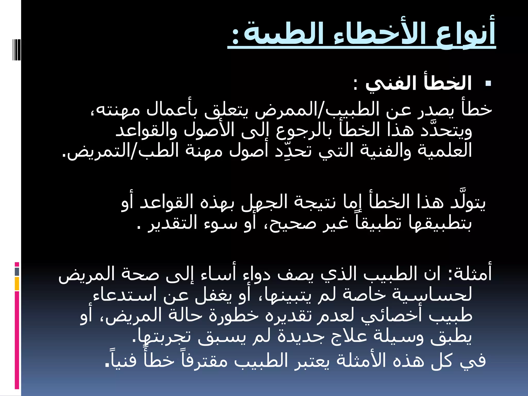 ‫الطبية‬ ‫األخطاء‬ ‫أنواع‬
:

‫الفني‬ ‫الخطأ‬
:
‫الطبيب‬ ‫عن‬ ‫يصدر‬ ‫خطأ‬
/
،‫مهنته‬ ‫بأعمال‬ ‫يتعلق‬ ‫الممرض‬
‫والقواعد‬ ‫األصول‬ ‫الى‬ ‫بالرجوع‬ ‫الخطأ‬ ‫هذا‬ ‫د‬َّ‫د‬‫ويتح‬
‫الطب‬ ‫مهنة‬ ‫أصول‬ ‫د‬ِّ‫د‬‫تح‬ ‫التي‬ ‫والفنية‬ ‫العلمية‬
/
‫الت‬
‫مريض‬
.
‫أو‬ ‫القواعد‬ ‫بهذه‬ ‫الجهل‬ ‫نتيجة‬ ‫إما‬ ‫الخطأ‬ ‫هذا‬ ‫د‬َّ‫يتول‬
‫التقدير‬ ‫سوء‬ ‫أو‬ ،‫صحيح‬ ‫غير‬ ً‫تطبيقا‬ ‫بتطبيقها‬
.
‫أمثلة‬
:
‫المري‬ ‫صحة‬ ‫إلى‬ ‫أساء‬ ‫دواء‬ ‫يصف‬ ‫الذي‬ ‫الطبيب‬ ‫ان‬
‫ض‬
‫استدعا‬ ‫عن‬ ‫يغفل‬ ‫أو‬ ،‫يتبينها‬ ‫لم‬ ‫خاصة‬ ‫لحساسية‬
‫ء‬
‫أو‬ ،‫المريض‬ ‫حالة‬ ‫خطورة‬ ‫تقديره‬ ‫لعدم‬ ‫أخصائي‬ ‫طبيب‬
‫تجربتها‬ ‫يسبق‬ ‫لم‬ ‫جديدة‬ ‫عالج‬ ‫وسيلة‬ ‫يطبق‬
.
‫ف‬ ً‫خطأ‬ ً‫مقترفا‬ ‫الطبيب‬ ‫يعتبر‬ ‫األمثلة‬ ‫هذه‬ ‫كل‬ ‫في‬
ً‫نيا‬
.
 