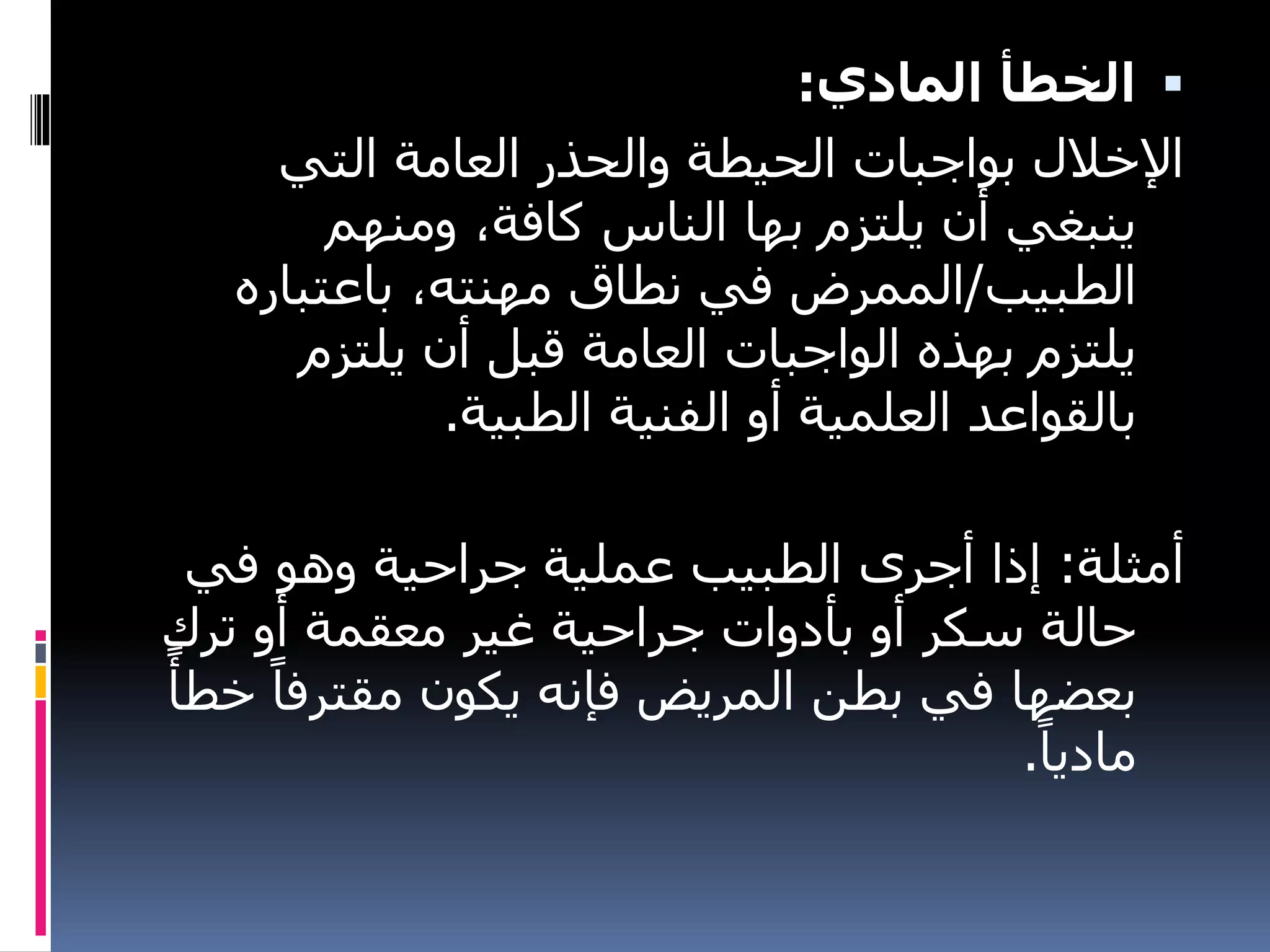 
‫المادي‬ ‫الخطأ‬
:
‫التي‬ ‫العامة‬ ‫والحذر‬ ‫الحيطة‬ ‫بواجبات‬ ‫اإلخالل‬
‫ومنهم‬ ،‫كافة‬ ‫الناس‬ ‫بها‬ ‫يلتزم‬ ‫أن‬ ‫ينبغي‬
‫الطبيب‬
/
‫باعتباره‬ ،‫مهنته‬ ‫نطاق‬ ‫في‬ ‫الممرض‬
‫يلتزم‬ ‫أن‬ ‫قبل‬ ‫العامة‬ ‫الواجبات‬ ‫بهذه‬ ‫يلتزم‬
‫الطبية‬ ‫الفنية‬ ‫أو‬ ‫العلمية‬ ‫بالقواعد‬
.
‫أمثلة‬
:
‫في‬ ‫وهو‬ ‫جراحية‬ ‫عملية‬ ‫الطبيب‬ ‫أجرى‬ ‫إذا‬
‫ترك‬ ‫أو‬ ‫معقمة‬ ‫غير‬ ‫جراحية‬ ‫بأدوات‬ ‫أو‬ ‫سكر‬ ‫حالة‬
‫مقترف‬ ‫يكون‬ ‫فإنه‬ ‫المريض‬ ‫بطن‬ ‫في‬ ‫بعضها‬
ً‫خطأ‬ ً‫ا‬
ً‫ماديا‬
.
 