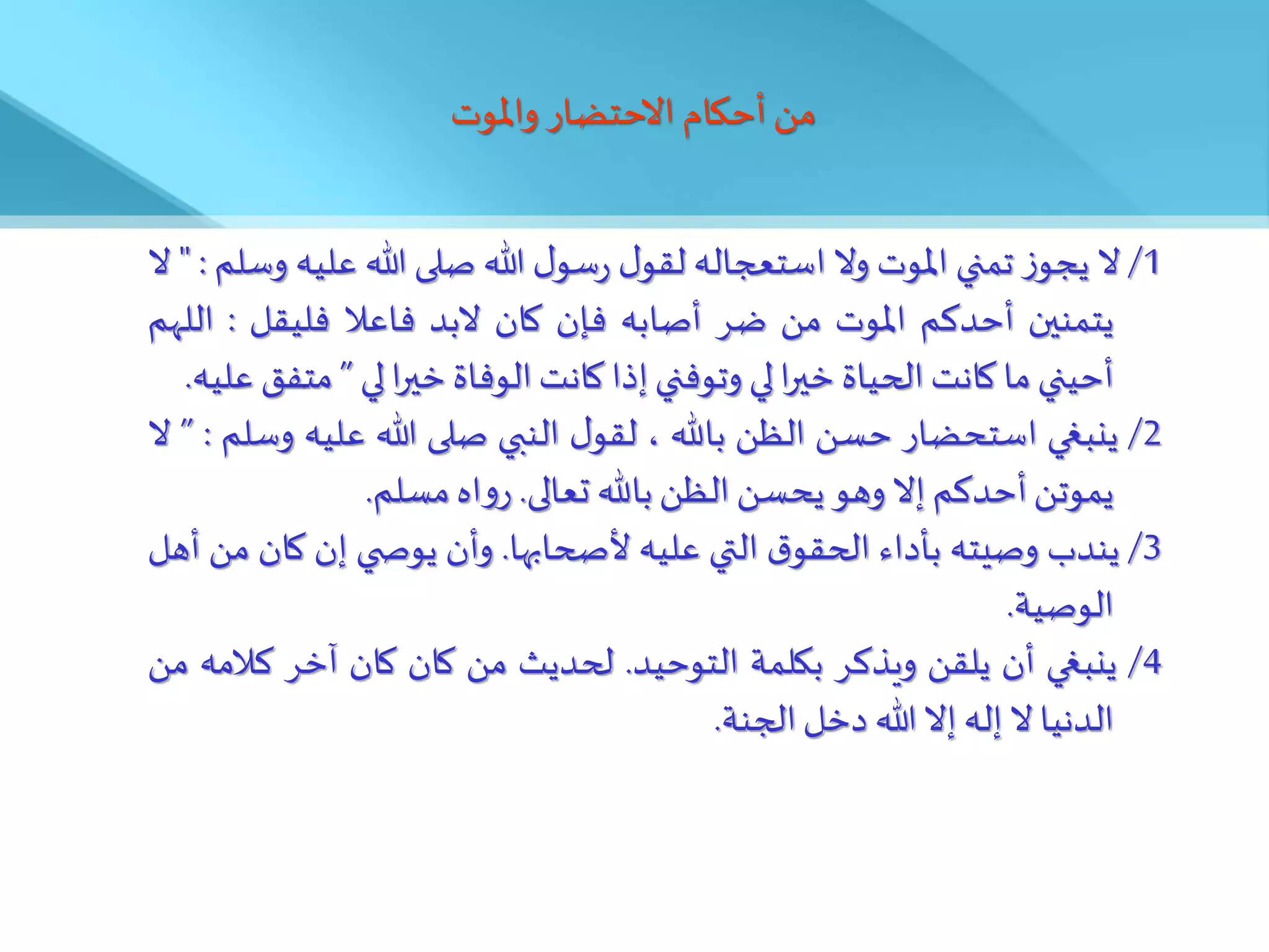 ‫واملوت‬ ‫االحتضار‬ ‫أحكام‬ ‫من‬
1
/
‫ال‬
‫ز‬‫يجو‬
‫تمني‬
‫املوت‬
‫وال‬
‫استعجاله‬
‫ل‬‫لقو‬
‫ل‬‫سو‬‫ر‬
‫هللا‬
‫صلى‬
‫هللا‬
‫علي‬
‫ه‬
‫وسلم‬
:
"
‫ال‬
‫يتمنين‬
‫أحدكم‬
‫املوت‬
‫من‬
‫ضر‬
‫أصابه‬
‫فإن‬
‫كان‬
‫البد‬
‫فاعال‬
‫فليقل‬
:
‫ا‬
‫للهم‬
‫أحيني‬
‫ما‬
‫كانت‬
‫الحياة‬
‫ا‬‫ر‬‫خي‬
‫لي‬
‫وتوفني‬
‫إذا‬
‫كانت‬
‫الوفاة‬
‫ا‬‫ر‬‫خي‬
‫لي‬
”
‫مت‬
‫فق‬
‫عليه‬
.
2
/
‫ينبغي‬
‫استحضار‬
‫حسن‬
‫الظن‬
‫باهلل‬
،
‫ل‬‫لقو‬
‫النبي‬
‫صلى‬
‫هللا‬
‫عليه‬
‫وسلم‬
:
”
‫ال‬
‫يموتن‬
‫أحدكم‬
‫إال‬
‫وهو‬
‫يحسن‬
‫الظن‬
‫باهلل‬
‫تعالى‬
.
‫اه‬‫و‬‫ر‬
‫مسلم‬
.
3
/
‫يندب‬
‫وصيته‬
َ‫بأدا‬
‫ق‬‫الحقو‬
‫التي‬
‫عليه‬
‫ألصحابها‬
.
‫وأن‬
‫ي‬ ‫يوص‬
‫إن‬
‫كان‬
‫من‬
‫أهل‬
‫الوصية‬
.
4
/
‫ينبغي‬
‫أن‬
‫يلقن‬
‫ويذكر‬
‫بكلمة‬
‫التوحيد‬
.
‫لحديث‬
‫من‬
‫كان‬
‫كان‬
‫آخر‬
‫كال‬
‫مه‬
‫من‬
‫الدنيا‬
‫ال‬
‫إله‬
‫إال‬
‫هللا‬
‫دخل‬
‫الجنة‬
.
 
