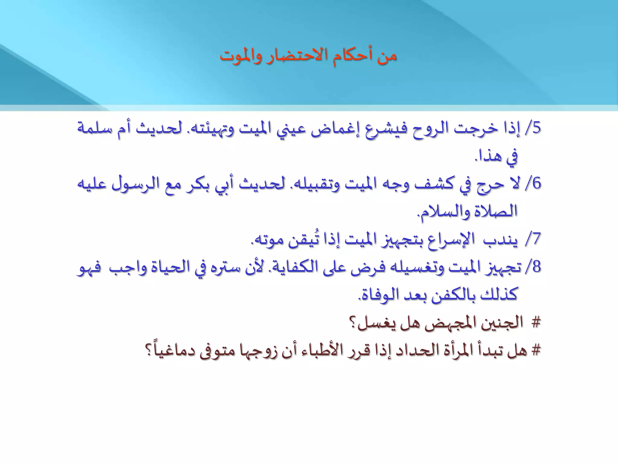 ‫واملوت‬ ‫االحتضار‬ ‫أحكام‬ ‫من‬
5
/
‫إذا‬
‫خرجت‬
‫ح‬‫و‬‫الر‬
‫فيشرع‬
‫إغماض‬
‫عيني‬
‫امليت‬
‫وتهيئته‬
.
‫لحديث‬
‫أم‬
‫سلمة‬
‫في‬
‫هذا‬
.
6
/
‫ال‬
‫حرج‬
‫في‬
‫كشف‬
‫وجه‬
‫امليت‬
‫وتقبيله‬
.
‫لحديث‬
‫أبي‬
‫بكر‬
‫مع‬
‫الرس‬
‫ل‬‫و‬
‫عليه‬
‫الصالة‬
‫والسالم‬
.
7
/
‫يندب‬
‫اع‬‫ر‬‫اإلس‬
‫بتجهيز‬
‫امليت‬
‫إذا‬
‫يقن‬‫ت‬
‫موته‬
.
8
/
‫تجهيز‬
‫امليت‬
‫وتغسيله‬
‫فرض‬
‫على‬
‫الكفاية‬
.
‫ألن‬
‫ستره‬
‫في‬
‫الح‬
‫ياة‬
‫واجب‬
‫فهو‬
‫كذلك‬
‫بالكفن‬
‫بعد‬
‫الوفاة‬
.
#
‫الجنين‬
‫املجهض‬
‫هل‬
‫يغسل؟‬
#
‫هل‬
‫تبدأ‬
‫أة‬‫ر‬‫امل‬
‫الحداد‬
‫إذا‬
‫ر‬‫قر‬
َ‫األطبا‬
‫أن‬
‫جها‬‫و‬‫ز‬
‫متوفى‬
‫؟‬
ً
‫دماغيا‬
 
