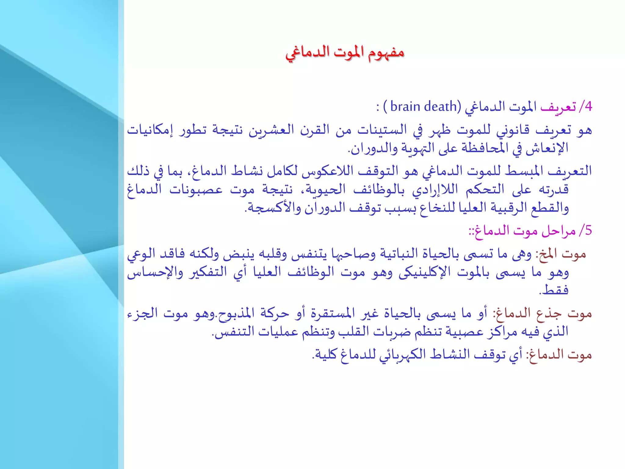 ‫الدماغي‬ ‫املوت‬ ‫مفهوم‬
4
/
‫تعريف‬
‫املوت‬
‫الدماغي‬
( brain death)
:
‫هو‬
‫تعريف‬
‫قانوني‬
‫للموت‬
‫ظهر‬
‫في‬
‫الستينات‬
‫من‬
‫ن‬‫القر‬
‫العشرين‬
‫نتيجة‬
‫ر‬‫تطو‬
‫إ‬
‫مكانيات‬
‫اإلنعاش‬
‫في‬
‫املحافظة‬
‫على‬
‫التهوية‬
‫ان‬‫ر‬‫والدو‬
.
‫التعريف‬
‫املبسط‬
‫للموت‬
‫الدماغي‬
‫هو‬
‫التوقف‬
‫الالعكوس‬
‫لكامل‬
‫نشاط‬
،‫الدماغ‬
‫ب‬
‫ما‬
‫في‬
‫ذلك‬
‫ته‬‫ر‬‫قد‬
‫على‬
‫التحكم‬
‫ادي‬‫ر‬‫الالإ‬
‫بالوظائف‬
،‫الحيوية‬
‫نتيجة‬
‫موت‬
‫عصبونات‬
‫الد‬
‫ماغ‬
‫والقطع‬
‫الرقبية‬
‫العليا‬
‫للنخاع‬
‫بسبب‬
‫توقف‬
‫ان‬‫ر‬‫الدو‬
‫واألكسجة‬
.
5
/
‫احل‬‫ر‬‫م‬
‫موت‬
‫الدماغ‬
::
‫موت‬
‫املخ‬
:
‫وهى‬
‫ما‬
‫تسمى‬
‫بالحياة‬
‫النباتية‬
‫وصاحبها‬
‫يتنفس‬
‫وقلبه‬
‫ينبض‬
‫و‬
‫لكنه‬
‫فاقد‬
‫الوعي‬
‫وهو‬
‫ما‬
‫يسمى‬
‫باملوت‬
‫اإلكلينيكى‬
‫وهو‬
‫موت‬
‫الوظائف‬
‫العليا‬
‫أي‬
‫التفكير‬
‫واإل‬
‫حساس‬
‫فقط‬
.
‫موت‬
‫جذع‬
‫الدماغ‬
:
‫أو‬
‫ما‬
‫يسمى‬
‫بالحياة‬
‫غير‬
‫املستقرة‬
‫أو‬
‫حركة‬
‫املذبوح‬
.
‫وهو‬
‫موت‬
‫الجز‬
َ
‫الذي‬
‫فيه‬
‫اكز‬‫ر‬‫م‬
‫عصبية‬
‫تنظم‬
‫ضربات‬
‫القلب‬
‫وتنظم‬
‫عمليات‬
‫التنفس‬
.
‫موت‬
‫الدماغ‬
:
‫أي‬
‫توقف‬
‫النشاط‬
‫الكهربائي‬
‫للدماغ‬
‫كلية‬
.
 