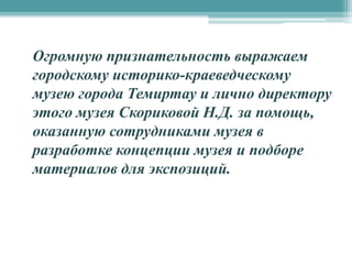 Огромную признательность выражаем
городскому историко-краеведческому
музею города Темиртау и лично директору
этого музея Скориковой Н.Д. за помощь,
оказанную сотрудниками музея в
разработке концепции музея и подборе
материалов для экспозиций.
 