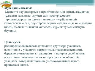 Музейдің мақсаты:
Мектепте оқушылардың патриоттық сезімін оятып, азаматтық
тұлғасын қалыптастырумен салт-дәстүрге,мектеп
тарихына,қоршаған өлкеге танымдық – сүйіспеншілік
көзқараспен қарап, оқу- тәрбие жұмысы барысында оны қолдана
біледі, өз ойын тиянақты жеткізеді, құрметтеу мен сақтауға
баулиды.
Цель музея:
расширение общеобразовательного кругозора учащихся,
воспитание у учащихся патриотизма, гражданственности,
бережного отношения к традициям и истории своей школы
воспитание познавательных интересов и способностей
учащихся, совершенствование учебно-воспитательного
процесса в школе.
 