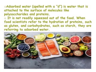 oAdsorbed water (spelled with a “d”) is water that is
attached to the surface of molecules like
polysaccharides and proteins.
o It is not readily squeezed out of the food. When
food scientists refer to the hydration of proteins, such
as gluten, and carbohydrates, such as starch, they are
referring to adsorbed water.
oAdsorbed water can promote the growth of
Microorganisms.
 