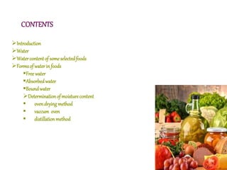 CONTENTS
Introduction
Water
Watercontentof someselectedfoods
Formsof waterinfoods
Freewater
Absorbedwater
Boundwater
Determinationof moisturecontent
 ovendryingmethod
 vaccum oven
 distillationmethod
 