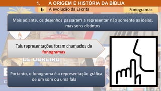 A evolução da Escrita
b Fonogramas
1. A ORIGEM E HISTÓRIA DA BÍBLIA
Portanto, o fonograma é a representação gráfica
de um som ou uma fala
Tais representações foram chamados de
fonogramas
Mais adiante, os desenhos passaram a representar não somente as ideias,
mas sons distintos
 