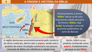 A ORIGEM E HISTÓRIA DA BÍBLIA
Assim, referir-se ao
produto conhecido como
papiro, imediatamente
pensava-se em Biblos
A região destacava-seeconomicamente pelo comércio
de vários materiais,dentre eles o papiro, sendo este o
produto de maior circulação comercial e aos poucos
chamado de Biblos em referência à cidade local.
Historicamente,o termo
“Bíblia” deriva-se de uma
importante cidade portuária
da Fenícia: Biblos, hoje
Gedal, localizada a cerca de
quarenta quilômetros ao
norte de Beirute
1
 