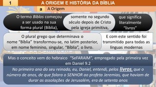 A Origem
a
A ORIGEM E HISTÓRIA DA BÍBLIA
No primeiro ano do seu reinado, eu, Daniel, entendi, pelos livros, que o
número de anos, de que falara o SENHOR ao profeta Jeremias, que haviam de
durar as assolações de Jerusalém, era de setenta anos
E com este sentido foi
transmitido para todas as
línguas modernas
O plural grego que determinava o
nome “Bíblia” transformou-se, no latim posterior,
em nome feminino, singular, “Bíblia”, o livro.
somente no segundo
século depois de Cristo
pela igreja primitiva,
Mas o conceito vem do hebraico “SeFARAIM”, empregado pela primeira vez
em Daniel 9.2
O termo Biblos começou
a ser usado na sua
forma plural (Bíblia),
que significa
literalmente
“livros”
1
 