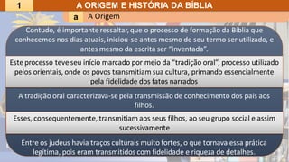 A Origem
a
A ORIGEM E HISTÓRIA DA BÍBLIA
Contudo, é importante ressaltar,que o processo de formação da Bíblia que
conhecemos nos dias atuais, iniciou-se antes mesmo de seu termo ser utilizado, e
antes mesmo da escrita ser “inventada”.
A tradição oral caracterizava-se pela transmissão de conhecimento dos pais aos
filhos.
Entre os judeus havia traços culturais muito fortes, o que tornava essa prática
legítima, pois eram transmitidos com fidelidade e riqueza de detalhes.
Este processo teve seu início marcado por meio da “tradição oral”, processo utilizado
pelos orientais, onde os povos transmitiam sua cultura, primando essencialmente
pela fidelidade dos fatos narrados
Esses, consequentemente, transmitiam aos seus filhos, ao seu grupo social e assim
sucessivamente
1
 