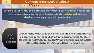 A Origem
a
A ORIGEM E HISTÓRIA DA BÍBLIA
Quando vossos filhos vos perguntarem:Que rito é este?Respondereis:
É o sacrifício da Páscoa ao SENHOR, que passou por cima das casas
dos filhos de Israel no Egito, quando feriu os egípcios e livrou as nossas
casas. Então, o povo se inclinou e adorou. (Êx.12:26 e 27)
Temos
como
exemplo:
Entende-se, portanto, que o processo de formação das Escrituras inicia-se por
meio de um sistema fidedigno de transmissão da tradição oral, rico em
detalhes, até chegar na sua forma escrita
1
 