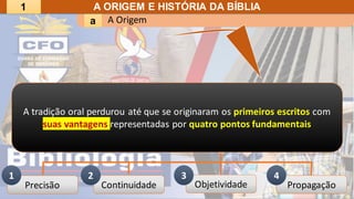 A Origem
a
A ORIGEM E HISTÓRIA DA BÍBLIA
A tradição oral perdurou até que se originaram os primeiros escritos com
suas vantagens representadas por quatro pontos fundamentais
Precisão Continuidade Objetividade Propagação
1 2 3 4
1
 