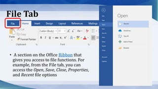 File Tab
• A section on the Office Ribbon that
gives you access to file functions. For
example, from the File tab, you can
access the Open, Save, Close, Properties,
and Recent file options
 