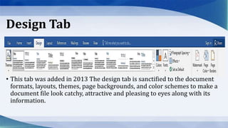 Design Tab
• This tab was added in 2013 The design tab is sanctified to the document
formats, layouts, themes, page backgrounds, and color schemes to make a
document file look catchy, attractive and pleasing to eyes along with its
information.
 