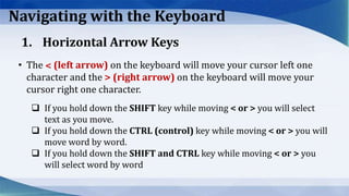 Navigating with the Keyboard
• The ˂ (left arrow) on the keyboard will move your cursor left one
character and the > (right arrow) on the keyboard will move your
cursor right one character.
 If you hold down the SHIFT key while moving < or > you will select
text as you move.
 If you hold down the CTRL (control) key while moving < or > you will
move word by word.
 If you hold down the SHIFT and CTRL key while moving < or > you
will select word by word
1. Horizontal Arrow Keys
 