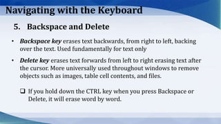 Navigating with the Keyboard
• Backspace key erases text backwards, from right to left, backing
over the text. Used fundamentally for text only
• Delete key erases text forwards from left to right erasing text after
the cursor. More universally used throughout windows to remove
objects such as images, table cell contents, and files.
 If you hold down the CTRL key when you press Backspace or
Delete, it will erase word by word.
5. Backspace and Delete
 