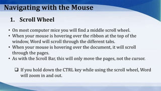 Navigating with the Mouse
• On most computer mice you will find a middle scroll wheel.
• When your mouse is hovering over the ribbon at the top of the
window, Word will scroll through the different tabs.
• When your mouse is hovering over the document, it will scroll
through the pages.
• As with the Scroll Bar, this will only move the pages, not the cursor.
 If you hold down the CTRL key while using the scroll wheel, Word
will zoom in and out.
1. Scroll Wheel
 