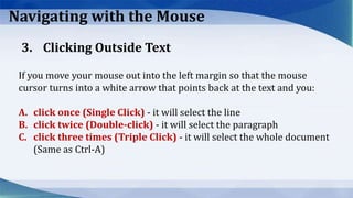 Navigating with the Mouse
If you move your mouse out into the left margin so that the mouse
cursor turns into a white arrow that points back at the text and you:
A. click once (Single Click) ‐ it will select the line
B. click twice (Double‐click) ‐ it will select the paragraph
C. click three times (Triple Click) ‐ it will select the whole document
(Same as Ctrl‐A)
3. Clicking Outside Text
 