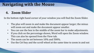 Navigating with the Mouse
In the bottom right hand corner of your window you will find the Zoom Slider.
• The plus will zoom in and make the document appear larger; the minus
will zoom out and make the document appear smaller.
• You can use the box in the middle of the zoom bar to make adjustments.
• If you click on the percentage shown, Word will open the Zoom window.
This can also be opened from the View tab.
• The zoom can be set between 10% and 500%.
• Use the Ctrl key and the scroll wheel at the same time to zoom in and out
4. Zoom Slider
 