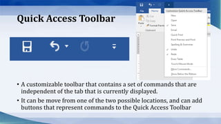 Quick Access Toolbar
• A customizable toolbar that contains a set of commands that are
independent of the tab that is currently displayed.
• It can be move from one of the two possible locations, and can add
buttons that represent commands to the Quick Access Toolbar
 