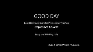 GOOD DAY
Board Licensure Exam for Professional Teachers
Refresher Course
Study and Thinking Skills
RUEL T. BONGANCISO, Ph.D. Eng.
 