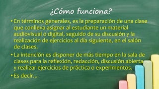¿Cómo funciona?
• En términos generales, es la preparación de una clase
que conlleva asignar al estudiante un material
audiovisual o digital, seguido de su discusión y la
realización de ejercicios al día siguiente, en el salón
de clases.
• La intención es disponer de más tiempo en la sala de
clases para la reflexión, redacción, discusión abierta
y realizar ejercicios de práctica o experimentos.
• Es decir...
 