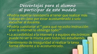 Desventajas para el alumno
al participar de este modelo
•Podría mostrar resistencia al tener que realizar más
trabajo en clase por estar acostumbrado a solo
escuchar al docente.
•Podría cuestionar el “¿para qué necesito instrucción
si en la internet lo obtengo todo?”
•La accesibilidad a la internet y a equipos electrónicos
puede no ser la misma para todos los estudiantes.
•Sentimiento de inseguridad al realizar la tarea de
forma diferente a lo acostumbrado.
 
