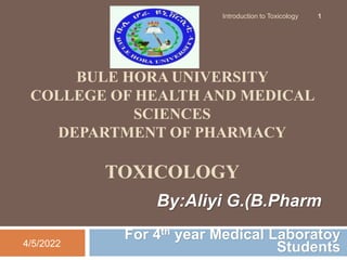 BULE HORA UNIVERSITY
COLLEGE OF HEALTH AND MEDICAL
SCIENCES
DEPARTMENT OF PHARMACY
TOXICOLOGY
For 4th year Medical Laboratoy
Students
4/5/2022
Introduction to Toxicology 1
By:Aliyi G.(B.Pharm
 