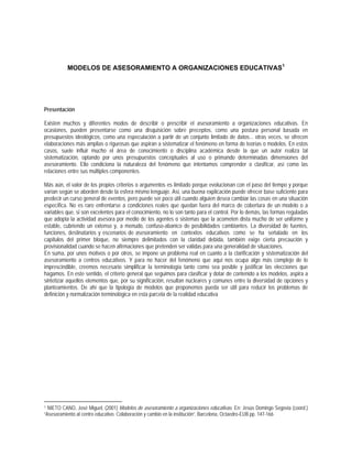 MODELOS DE ASESORAMIENTO A ORGANIZACIONES EDUCATIVAS1
Presentación
Existen muchos y diferentes modos de describir o prescribir el asesoramiento a organizaciones educativas. En
ocasiones, pueden presentarse como una disquisición sobre preceptos, como una postura personal basada en
presupuestos ideológicos, como una especulación a partir de un conjunto limitado de datos... otras veces, se ofrecen
elaboraciones más amplias o rigurosas que aspiran a sistematizar el fenómeno en forma de teorías o modelos. En estos
casos, suele influir mucho el área de conocimiento o disciplina académica desde la que un autor realiza tal
sistematización, optando por unos presupuestos conceptuales al uso o primando determinadas dimensiones del
asesoramiento. Ello condiciona la naturaleza del fenómeno que intentamos comprender o clasificar, así como las
relaciones entre sus múltiples componentes.
Más aún, el valor de los propios criterios o argumentos es limitado porque evolucionan con el paso del tiempo y porque
varían según se aborden desde la esfera mismo lenguaje. Así, una buena explicación puede ofrecer base suficiente para
predecir un curso general de eventos, pero puede ser poco útil cuando alguien desea cambiar las cosas en una situación
específica. No es raro enfrentarse a condiciones reales que quedan fuera del marco de cobertura de un modelo o a
variables que, si son excelentes para el conocimiento, no lo son tanto para el control. Por lo demás, las formas reguladas
que adopta la actividad asesora por medio de los agentes o sistemas que la acometen dista mucho de ser uniforme y
estable, cubriendo un extenso y, a menudo, confuso-abanico de posibilidades cambiantes. La diversidad de fuentes,
funciones, destinatarios y escenarios de asesoramiento en contextos educativos como se ha señalado en los
capítulos del primer bloque, no siempre delimitados con la claridad debida, también exige cierta precaución y
provisionalidad cuando se hacen afirmaciones que pretenden ser válidas para una generalidad de situaciones.
En suma, por unos motivos o por otros, se impone un problema real en cuanto a la clarificación y sistematización del
asesoramiento a centros educativos. Y para no hacer del fenómeno que aquí nos ocupa algo más complejo de lo
imprescindible, creemos necesario simplificar la terminología tanto como sea posible y justificar las elecciones que
hagamos. En este sentido, el criterio general que seguimos para clasificar y dotar de contenido a los modelos, aspira a
sintetizar aquellos elementos que, por su significación, resultan nucleares y comunes entre la diversidad de opciones y
planteamientos. De ahí que la tipología de modelos que proponemos pueda ser útil para reducir los problemas de
definición y normalización terminológica en esta parcela de la realidad educativa
1 NIETO CANO, José Miguel, (2001) Modelos de asesoramiento a organizaciones educativas. En: Jesús Domingo Segovia (coord.)
“Asesoramiento al centro educativo. Colaboración y cambio en la institución”, Barcelona, Octaedro-EUB pp. 147-166
 