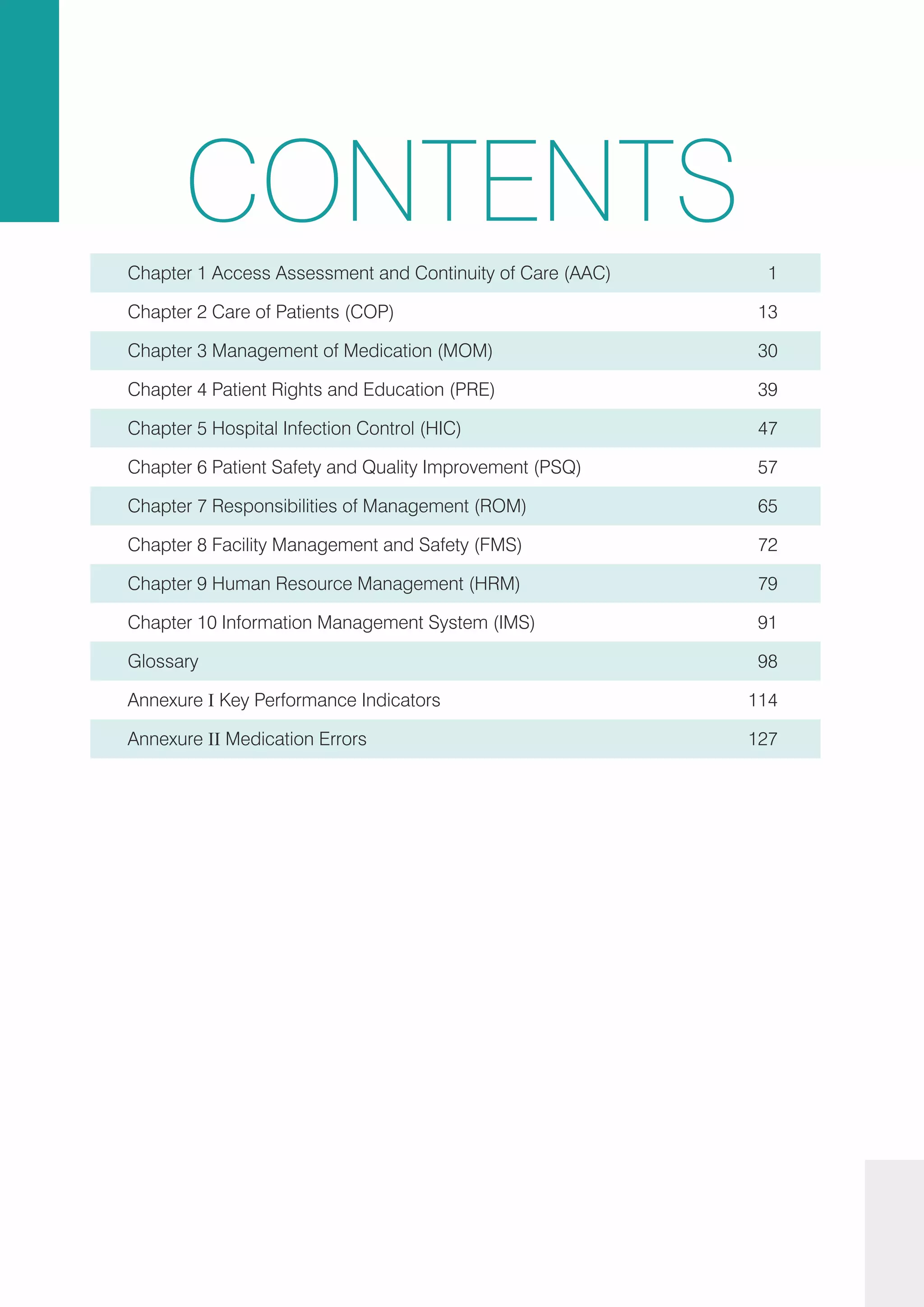 CONTENTS
Chapter 2 Care of Patients (COP) 13
Chapter 1 Access Assessment and Continuity of Care (AAC) 1
Chapter 3 Management of Medication (MOM) 30
Chapter 4 Patient Rights and Education (PRE) 39
Chapter 5 Hospital Infection Control (HIC) 47
Chapter 6 Patient Safety and Quality Improvement (PSQ) 57
Chapter 7 Responsibilities of Management (ROM) 65
Chapter 9 Human Resource Management (HRM) 79
Annexure II Medication Errors 127
Annexure I Key Performance Indicators 114
Glossary 98
Chapter 10 Information Management System (IMS) 91
Chapter 8 Facility Management and Safety (FMS) 72
 