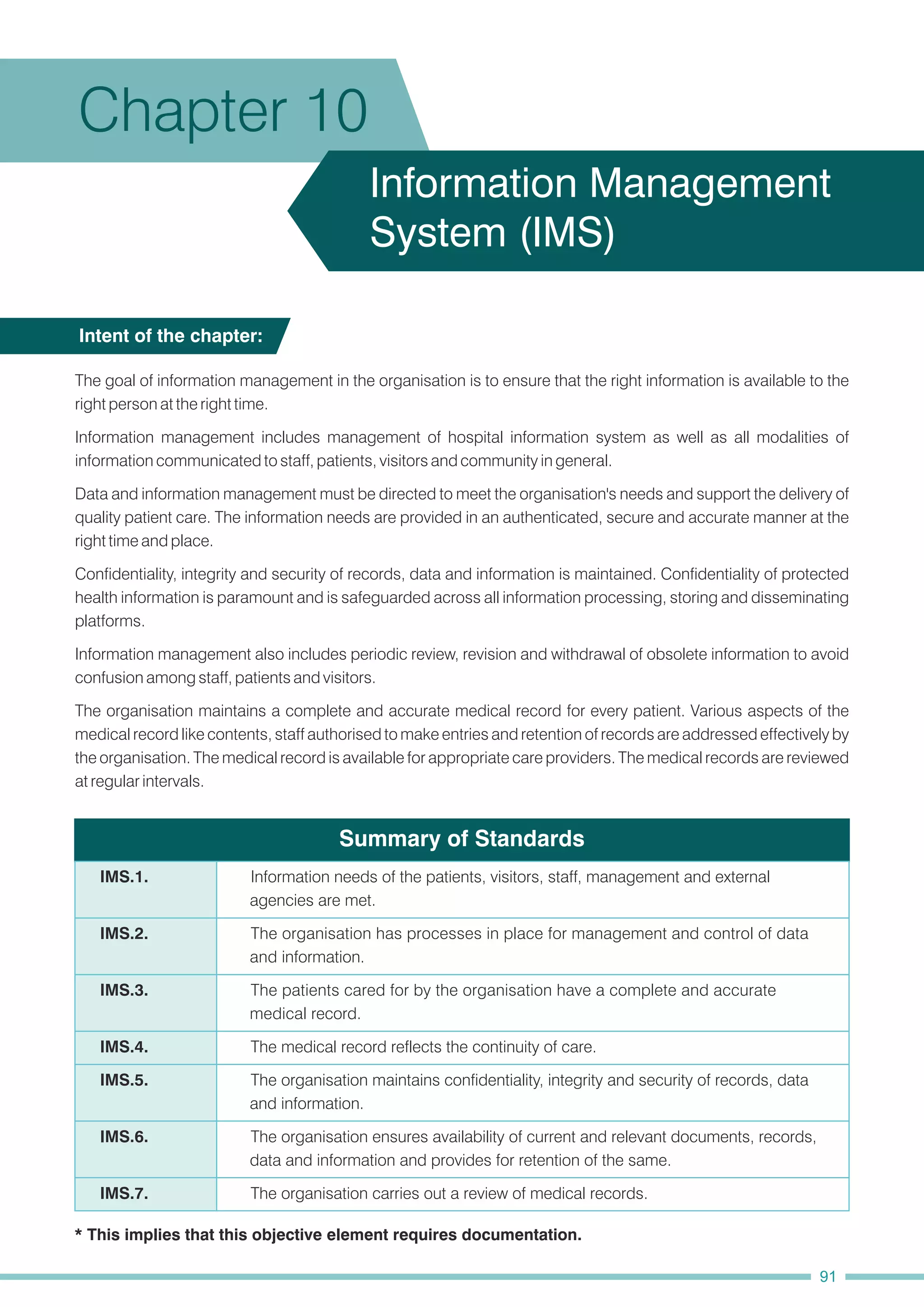 Summary of Standards
The goal of information management in the organisation is to ensure that the right information is available to the
right person at the right time.
Information management includes management of hospital information system as well as all modalities of
information communicated to staff, patients, visitors and community in general.
Data and information management must be directed to meet the organisation's needs and support the delivery of
quality patient care. The information needs are provided in an authenticated, secure and accurate manner at the
right time and place.
Confidentiality, integrity and security of records, data and information is maintained. Confidentiality of protected
health information is paramount and is safeguarded across all information processing, storing and disseminating
platforms.
Information management also includes periodic review, revision and withdrawal of obsolete information to avoid
confusion among staff, patients and visitors.
The organisation maintains a complete and accurate medical record for every patient. Various aspects of the
medical record like contents, staff authorised to make entries and retention of records are addressed effectively by
the organisation. The medical record is available for appropriate care providers. The medical records are reviewed
at regular intervals.
Intent of the chapter:
Chapter 10
Information Management
System (IMS)
IMS.6. The organisation ensures availability of current and relevant documents, records,
data and information and provides for retention of the same.
IMS.1. Information needs of the patients, visitors, staff, management and external
agencies are met.
IMS.2. The organisation has processes in place for management and control of data
and information.
IMS.3. The patients cared for by the organisation have a complete and accurate
medical record.
IMS.4. The medical record reflects the continuity of care.
IMS.5. The organisation maintains confidentiality, integrity and security of records, data
and information.
IMS.7. The organisation carries out a review of medical records.
* This implies that this objective element requires documentation.
91
 