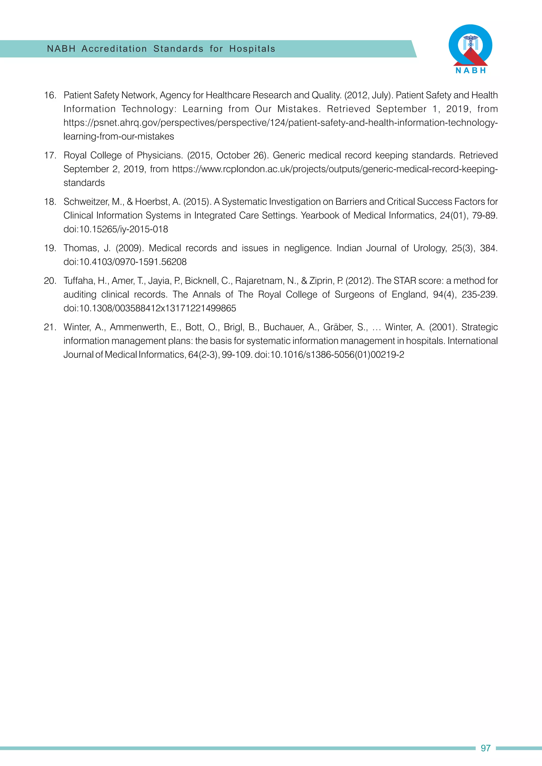 21. Winter, A., Ammenwerth, E., Bott, O., Brigl, B., Buchauer, A., Gräber, S., … Winter, A. (2001). Strategic
information management plans: the basis for systematic information management in hospitals. International
Journal of Medical Informatics, 64(2-3), 99-109. doi:10.1016/s1386-5056(01)00219-2
17. Royal College of Physicians. (2015, October 26). Generic medical record keeping standards. Retrieved
September 2, 2019, from https://www.rcplondon.ac.uk/projects/outputs/generic-medical-record-keeping-
standards
20. Tuffaha, H., Amer, T., Jayia, P
., Bicknell, C., Rajaretnam, N., & Ziprin, P
. (2012). The STAR score: a method for
auditing clinical records. The Annals of The Royal College of Surgeons of England, 94(4), 235-239.
doi:10.1308/003588412x13171221499865
16. Patient Safety Network, Agency for Healthcare Research and Quality. (2012, July). Patient Safety and Health
Information Technology: Learning from Our Mistakes. Retrieved September 1, 2019, from
https://psnet.ahrq.gov/perspectives/perspective/124/patient-safety-and-health-information-technology-
learning-from-our-mistakes
18. Schweitzer, M., & Hoerbst, A. (2015). A Systematic Investigation on Barriers and Critical Success Factors for
Clinical Information Systems in Integrated Care Settings. Yearbook of Medical Informatics, 24(01), 79-89.
doi:10.15265/iy-2015-018
19. Thomas, J. (2009). Medical records and issues in negligence. Indian Journal of Urology, 25(3), 384.
doi:10.4103/0970-1591.56208
NABH Accreditation Standards for Hospitals
97
 