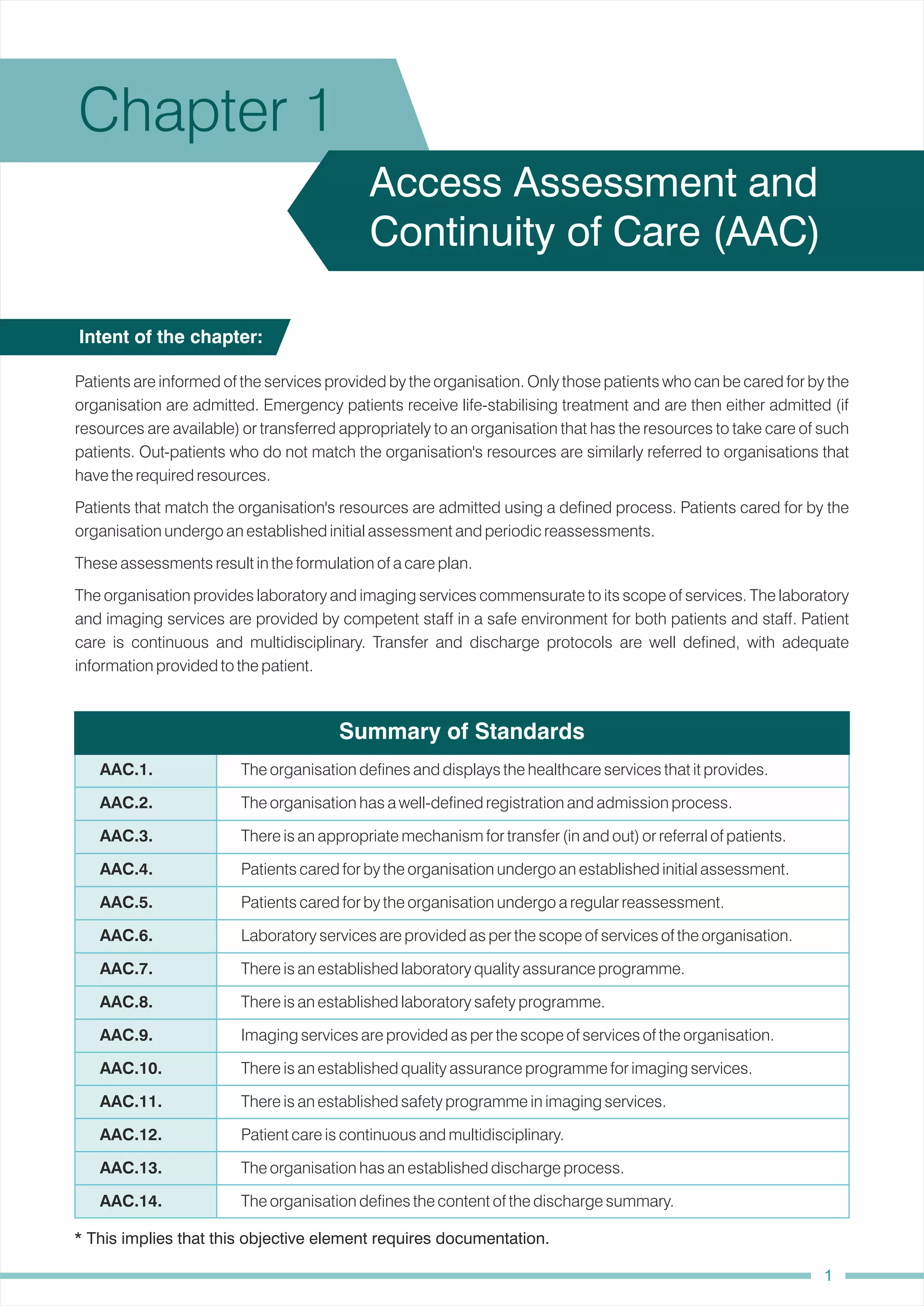 Chapter 1
Access Assessment and
Continuity of Care (AAC)
Patients that match the organisation's resources are admitted using a defined process. Patients cared for by the
organisation undergo an established initial assessment and periodic reassessments.
Patients are informed of the services provided by the organisation. Only those patients who can be cared for by the
organisation are admitted. Emergency patients receive life-stabilising treatment and are then either admitted (if
resources are available) or transferred appropriately to an organisation that has the resources to take care of such
patients. Out-patients who do not match the organisation's resources are similarly referred to organisations that
have the required resources.
These assessments result in the formulation of a care plan.
The organisation provides laboratory and imaging services commensurate to its scope of services. The laboratory
and imaging services are provided by competent staff in a safe environment for both patients and staff. Patient
care is continuous and multidisciplinary. Transfer and discharge protocols are well defined, with adequate
information provided to the patient.
Intent of the chapter:
Summary of Standards
Patient care is continuous and multidisciplinary.
There is an established quality assurance programme for imaging services.
There is an established laboratory quality assurance programme.
The organisation defines the content of the discharge summary.
There is an appropriate mechanism for transfer (in and out) or referral of patients.
Laboratory services are provided as per the scope of services of the organisation.
The organisation has a well-defined registration and admission process.
There is an established laboratory safety programme.
The organisation defines and displays the healthcare services that it provides.
Patients cared for by the organisation undergo a regular reassessment.
Patients cared for by the organisation undergo an established initial assessment.
Imaging services are provided as per the scope of services of the organisation.
There is an established safety programme in imaging services.
The organisation has an established discharge process.
AAC.6.
AAC.4.
AAC.9.
AAC.12.
AAC.3.
AAC.2.
AAC.7.
AAC.8.
AAC.13.
AAC.1.
AAC.5.
AAC.10.
AAC.14.
AAC.11.
* This implies that this objective element requires documentation.
1
 