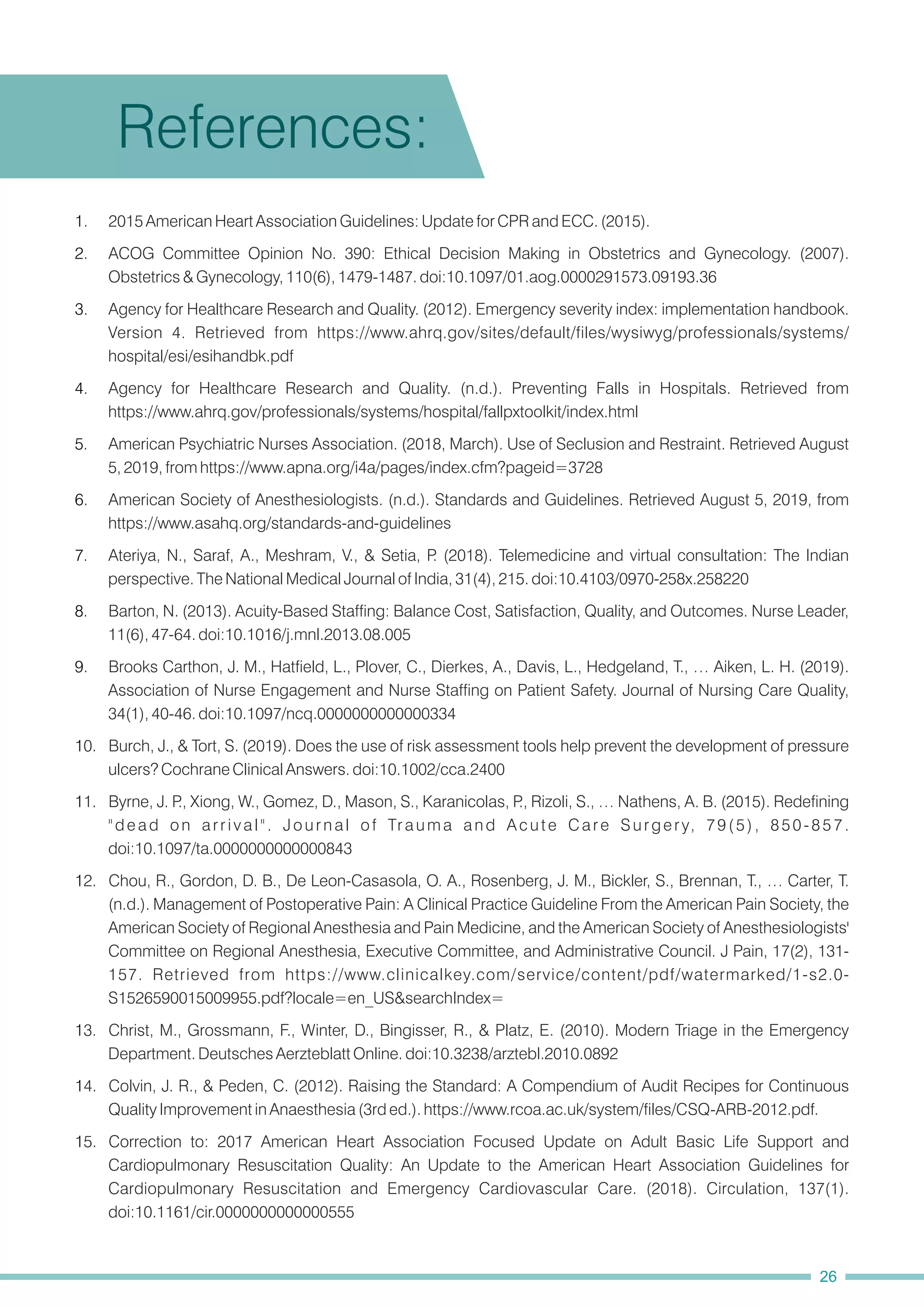 14. Colvin, J. R., & Peden, C. (2012). Raising the Standard: A Compendium of Audit Recipes for Continuous
Quality Improvement in Anaesthesia (3rd ed.). https://www.rcoa.ac.uk/system/files/CSQ-ARB-2012.pdf.
15. Correction to: 2017 American Heart Association Focused Update on Adult Basic Life Support and
Cardiopulmonary Resuscitation Quality: An Update to the American Heart Association Guidelines for
Cardiopulmonary Resuscitation and Emergency Cardiovascular Care. (2018). Circulation, 137(1).
doi:10.1161/cir.0000000000000555
12. Chou, R., Gordon, D. B., De Leon-Casasola, O. A., Rosenberg, J. M., Bickler, S., Brennan, T., … Carter, T.
(n.d.). Management of Postoperative Pain: A Clinical Practice Guideline From the American Pain Society, the
American Society of Regional Anesthesia and Pain Medicine, and the American Society of Anesthesiologists'
Committee on Regional Anesthesia, Executive Committee, and Administrative Council. J Pain, 17(2), 131-
157. Retrieved from https://www.clinicalkey.com/service/content/pdf/watermarked/1-s2.0-
S1526590015009955.pdf?locale=en_US&searchIndex=
10. Burch, J., & Tort, S. (2019). Does the use of risk assessment tools help prevent the development of pressure
ulcers? Cochrane Clinical Answers. doi:10.1002/cca.2400
11. Byrne, J. P
., Xiong, W., Gomez, D., Mason, S., Karanicolas, P
., Rizoli, S., … Nathens, A. B. (2015). Redefining
"dead on arrival". Journal of Trauma and Acute Care Surgery, 79(5), 850-857.
doi:10.1097/ta.0000000000000843
13. Christ, M., Grossmann, F., Winter, D., Bingisser, R., & Platz, E. (2010). Modern Triage in the Emergency
Department. Deutsches Aerzteblatt Online. doi:10.3238/arztebl.2010.0892
2. ACOG Committee Opinion No. 390: Ethical Decision Making in Obstetrics and Gynecology. (2007).
Obstetrics & Gynecology, 110(6), 1479-1487. doi:10.1097/01.aog.0000291573.09193.36
9. Brooks Carthon, J. M., Hatfield, L., Plover, C., Dierkes, A., Davis, L., Hedgeland, T., … Aiken, L. H. (2019).
Association of Nurse Engagement and Nurse Staffing on Patient Safety. Journal of Nursing Care Quality,
34(1), 40-46. doi:10.1097/ncq.0000000000000334
6. American Society of Anesthesiologists. (n.d.). Standards and Guidelines. Retrieved August 5, 2019, from
https://www.asahq.org/standards-and-guidelines
1. 2015 American Heart Association Guidelines: Update for CPR and ECC. (2015).
3. Agency for Healthcare Research and Quality. (2012). Emergency severity index: implementation handbook.
Version 4. Retrieved from https://www.ahrq.gov/sites/default/files/wysiwyg/professionals/systems/
hospital/esi/esihandbk.pdf
4. Agency for Healthcare Research and Quality. (n.d.). Preventing Falls in Hospitals. Retrieved from
https://www.ahrq.gov/professionals/systems/hospital/fallpxtoolkit/index.html
5. American Psychiatric Nurses Association. (2018, March). Use of Seclusion and Restraint. Retrieved August
5, 2019, from https://www.apna.org/i4a/pages/index.cfm?pageid=3728
7. Ateriya, N., Saraf, A., Meshram, V., & Setia, P
. (2018). Telemedicine and virtual consultation: The Indian
perspective. The National Medical Journal of India, 31(4), 215. doi:10.4103/0970-258x.258220
8. Barton, N. (2013). Acuity-Based Staffing: Balance Cost, Satisfaction, Quality, and Outcomes. Nurse Leader,
11(6), 47-64. doi:10.1016/j.mnl.2013.08.005
References:
26
 