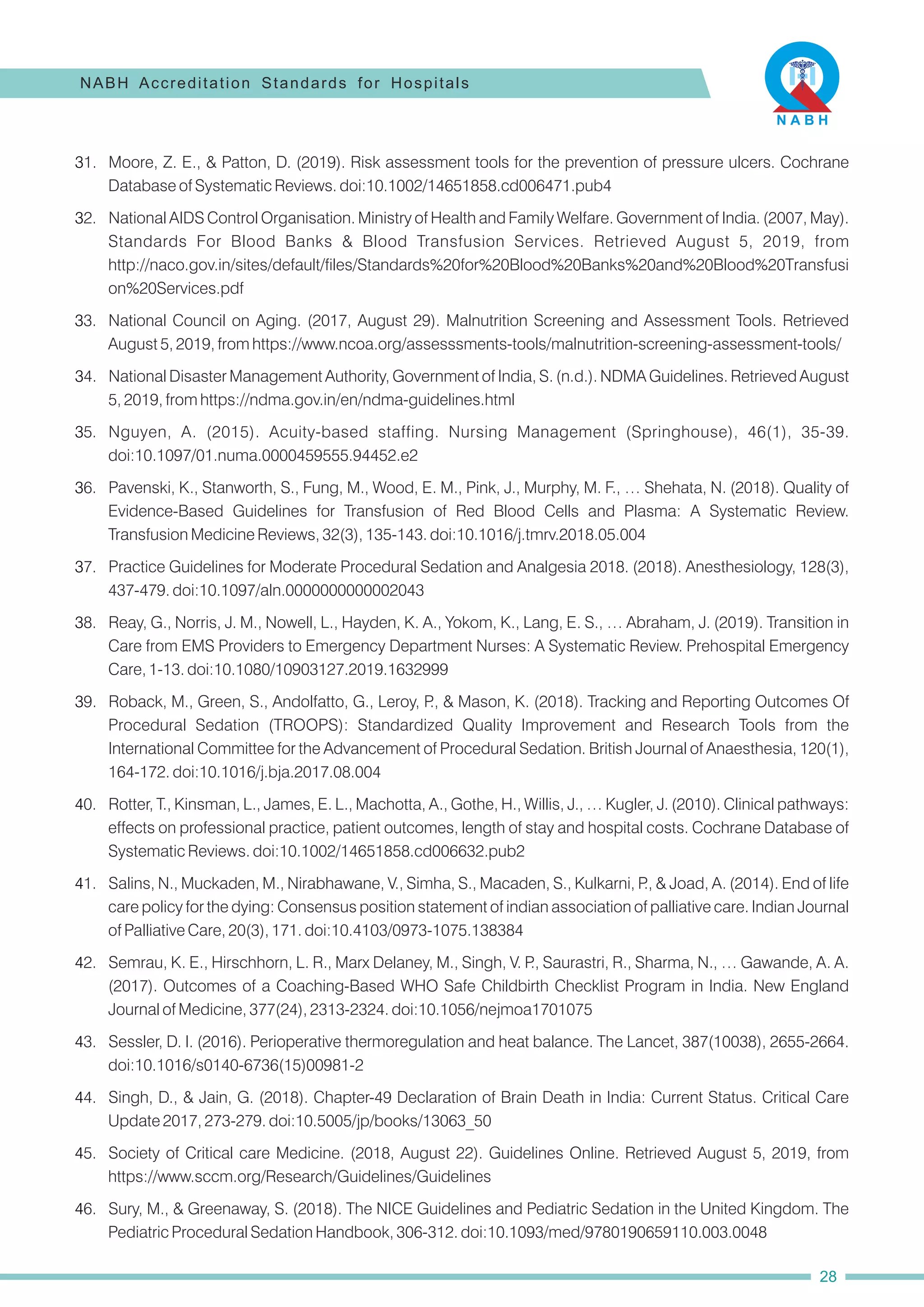 34. National Disaster Management Authority, Government of India, S. (n.d.). NDMA Guidelines. Retrieved August
5, 2019, from https://ndma.gov.in/en/ndma-guidelines.html
39. Roback, M., Green, S., Andolfatto, G., Leroy, P
., & Mason, K. (2018). Tracking and Reporting Outcomes Of
Procedural Sedation (TROOPS): Standardized Quality Improvement and Research Tools from the
International Committee for the Advancement of Procedural Sedation. British Journal of Anaesthesia, 120(1),
164-172. doi:10.1016/j.bja.2017.08.004
31. Moore, Z. E., & Patton, D. (2019). Risk assessment tools for the prevention of pressure ulcers. Cochrane
Database of Systematic Reviews. doi:10.1002/14651858.cd006471.pub4
32. National AIDS Control Organisation. Ministry of Health and Family Welfare. Government of India. (2007, May).
Standards For Blood Banks & Blood Transfusion Services. Retrieved August 5, 2019, from
http://naco.gov.in/sites/default/files/Standards%20for%20Blood%20Banks%20and%20Blood%20Transfusi
on%20Services.pdf
35. Nguyen, A. (2015). Acuity-based staffing. Nursing Management (Springhouse), 46(1), 35-39.
doi:10.1097/01.numa.0000459555.94452.e2
36. Pavenski, K., Stanworth, S., Fung, M., Wood, E. M., Pink, J., Murphy, M. F., … Shehata, N. (2018). Quality of
Evidence-Based Guidelines for Transfusion of Red Blood Cells and Plasma: A Systematic Review.
Transfusion Medicine Reviews, 32(3), 135-143. doi:10.1016/j.tmrv.2018.05.004
38. Reay, G., Norris, J. M., Nowell, L., Hayden, K. A., Yokom, K., Lang, E. S., … Abraham, J. (2019). Transition in
Care from EMS Providers to Emergency Department Nurses: A Systematic Review. Prehospital Emergency
Care, 1-13. doi:10.1080/10903127.2019.1632999
37. Practice Guidelines for Moderate Procedural Sedation and Analgesia 2018. (2018). Anesthesiology, 128(3),
437-479. doi:10.1097/aln.0000000000002043
40. Rotter, T., Kinsman, L., James, E. L., Machotta, A., Gothe, H., Willis, J., … Kugler, J. (2010). Clinical pathways:
effects on professional practice, patient outcomes, length of stay and hospital costs. Cochrane Database of
Systematic Reviews. doi:10.1002/14651858.cd006632.pub2
42. Semrau, K. E., Hirschhorn, L. R., Marx Delaney, M., Singh, V. P
., Saurastri, R., Sharma, N., … Gawande, A. A.
(2017). Outcomes of a Coaching-Based WHO Safe Childbirth Checklist Program in India. New England
Journal of Medicine, 377(24), 2313-2324. doi:10.1056/nejmoa1701075
43. Sessler, D. I. (2016). Perioperative thermoregulation and heat balance. The Lancet, 387(10038), 2655-2664.
doi:10.1016/s0140-6736(15)00981-2
44. Singh, D., & Jain, G. (2018). Chapter-49 Declaration of Brain Death in India: Current Status. Critical Care
Update 2017, 273-279. doi:10.5005/jp/books/13063_50
41. Salins, N., Muckaden, M., Nirabhawane, V., Simha, S., Macaden, S., Kulkarni, P
., & Joad, A. (2014). End of life
care policy for the dying: Consensus position statement of indian association of palliative care. Indian Journal
of Palliative Care, 20(3), 171. doi:10.4103/0973-1075.138384
45. Society of Critical care Medicine. (2018, August 22). Guidelines Online. Retrieved August 5, 2019, from
https://www.sccm.org/Research/Guidelines/Guidelines
33. National Council on Aging. (2017, August 29). Malnutrition Screening and Assessment Tools. Retrieved
August 5, 2019, from https://www.ncoa.org/assesssments-tools/malnutrition-screening-assessment-tools/
46. Sury, M., & Greenaway, S. (2018). The NICE Guidelines and Pediatric Sedation in the United Kingdom. The
Pediatric Procedural Sedation Handbook, 306-312. doi:10.1093/med/9780190659110.003.0048
NABH Accreditation Standards for Hospitals
28
 