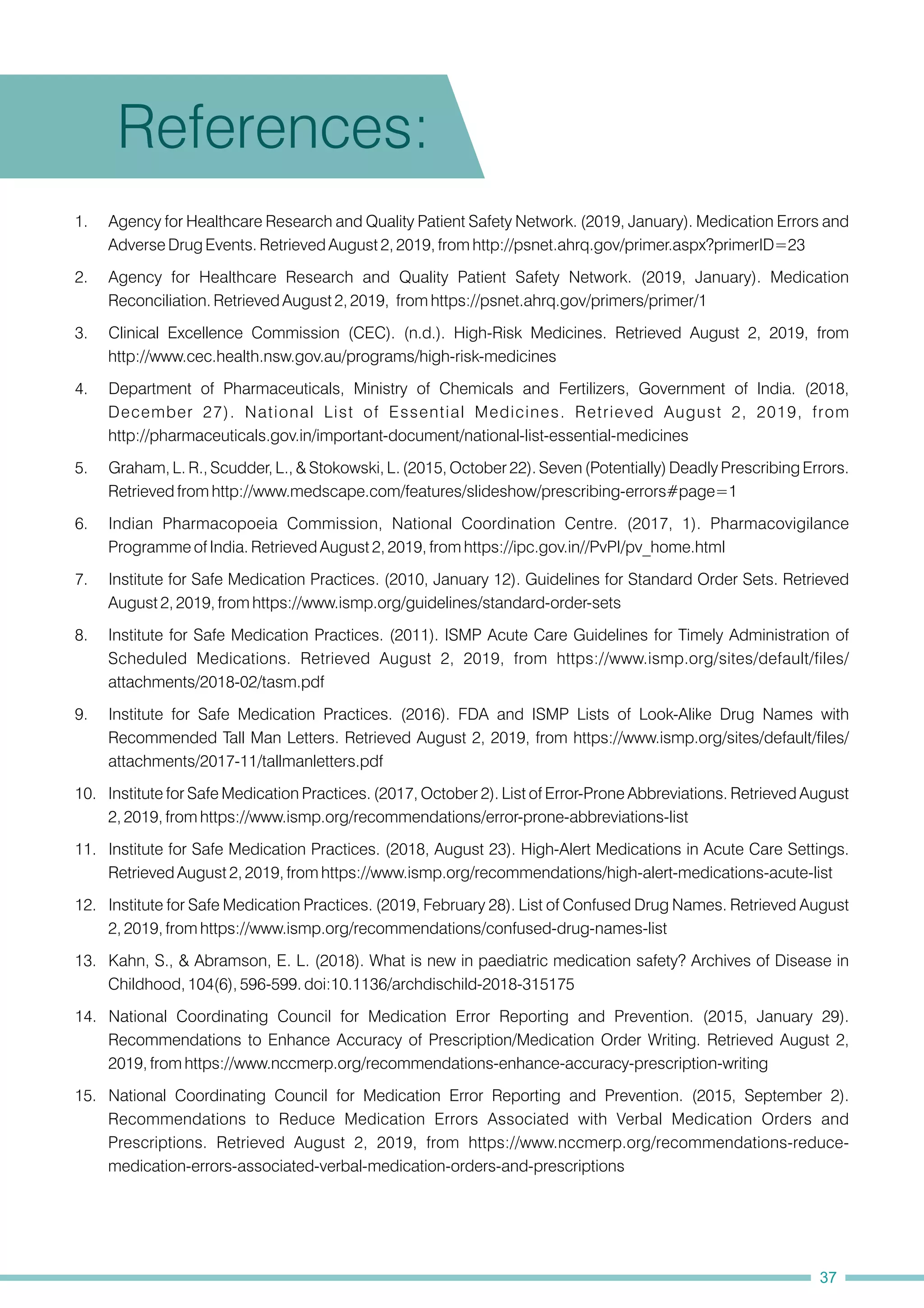 14. National Coordinating Council for Medication Error Reporting and Prevention. (2015, January 29).
Recommendations to Enhance Accuracy of Prescription/Medication Order Writing. Retrieved August 2,
2019, from https://www.nccmerp.org/recommendations-enhance-accuracy-prescription-writing
6. Indian Pharmacopoeia Commission, National Coordination Centre. (2017, 1). Pharmacovigilance
Programme of India. Retrieved August 2, 2019, from https://ipc.gov.in//PvPI/pv_home.html
7. Institute for Safe Medication Practices. (2010, January 12). Guidelines for Standard Order Sets. Retrieved
August 2, 2019, from https://www.ismp.org/guidelines/standard-order-sets
9. Institute for Safe Medication Practices. (2016). FDA and ISMP Lists of Look-Alike Drug Names with
Recommended Tall Man Letters. Retrieved August 2, 2019, from https://www.ismp.org/sites/default/files/
attachments/2017-11/tallmanletters.pdf
12. Institute for Safe Medication Practices. (2019, February 28). List of Confused Drug Names. Retrieved August
2, 2019, from https://www.ismp.org/recommendations/confused-drug-names-list
11. Institute for Safe Medication Practices. (2018, August 23). High-Alert Medications in Acute Care Settings.
Retrieved August 2, 2019, from https://www.ismp.org/recommendations/high-alert-medications-acute-list
4. Department of Pharmaceuticals, Ministry of Chemicals and Fertilizers, Government of India. (2018,
December 27). National List of Essential Medicines. Retrieved August 2, 2019, from
http://pharmaceuticals.gov.in/important-document/national-list-essential-medicines
1. Agency for Healthcare Research and Quality Patient Safety Network. (2019, January). Medication Errors and
Adverse Drug Events. Retrieved August 2, 2019, from http://psnet.ahrq.gov/primer.aspx?primerID=23
2. Agency for Healthcare Research and Quality Patient Safety Network. (2019, January). Medication
Reconciliation. Retrieved August 2, 2019, from https://psnet.ahrq.gov/primers/primer/1
5. Graham, L. R., Scudder, L., & Stokowski, L. (2015, October 22). Seven (Potentially) Deadly Prescribing Errors.
Retrieved from http://www.medscape.com/features/slideshow/prescribing-errors#page=1
3. Clinical Excellence Commission (CEC). (n.d.). High-Risk Medicines. Retrieved August 2, 2019, from
http://www.cec.health.nsw.gov.au/programs/high-risk-medicines
8. Institute for Safe Medication Practices. (2011). ISMP Acute Care Guidelines for Timely Administration of
Scheduled Medications. Retrieved August 2, 2019, from https://www.ismp.org/sites/default/files/
attachments/2018-02/tasm.pdf
10. Institute for Safe Medication Practices. (2017, October 2). List of Error-Prone Abbreviations. Retrieved August
2, 2019, from https://www.ismp.org/recommendations/error-prone-abbreviations-list
13. Kahn, S., & Abramson, E. L. (2018). What is new in paediatric medication safety? Archives of Disease in
Childhood, 104(6), 596-599. doi:10.1136/archdischild-2018-315175
15. National Coordinating Council for Medication Error Reporting and Prevention. (2015, September 2).
Recommendations to Reduce Medication Errors Associated with Verbal Medication Orders and
Prescriptions. Retrieved August 2, 2019, from https://www.nccmerp.org/recommendations-reduce-
medication-errors-associated-verbal-medication-orders-and-prescriptions
References:
37
 