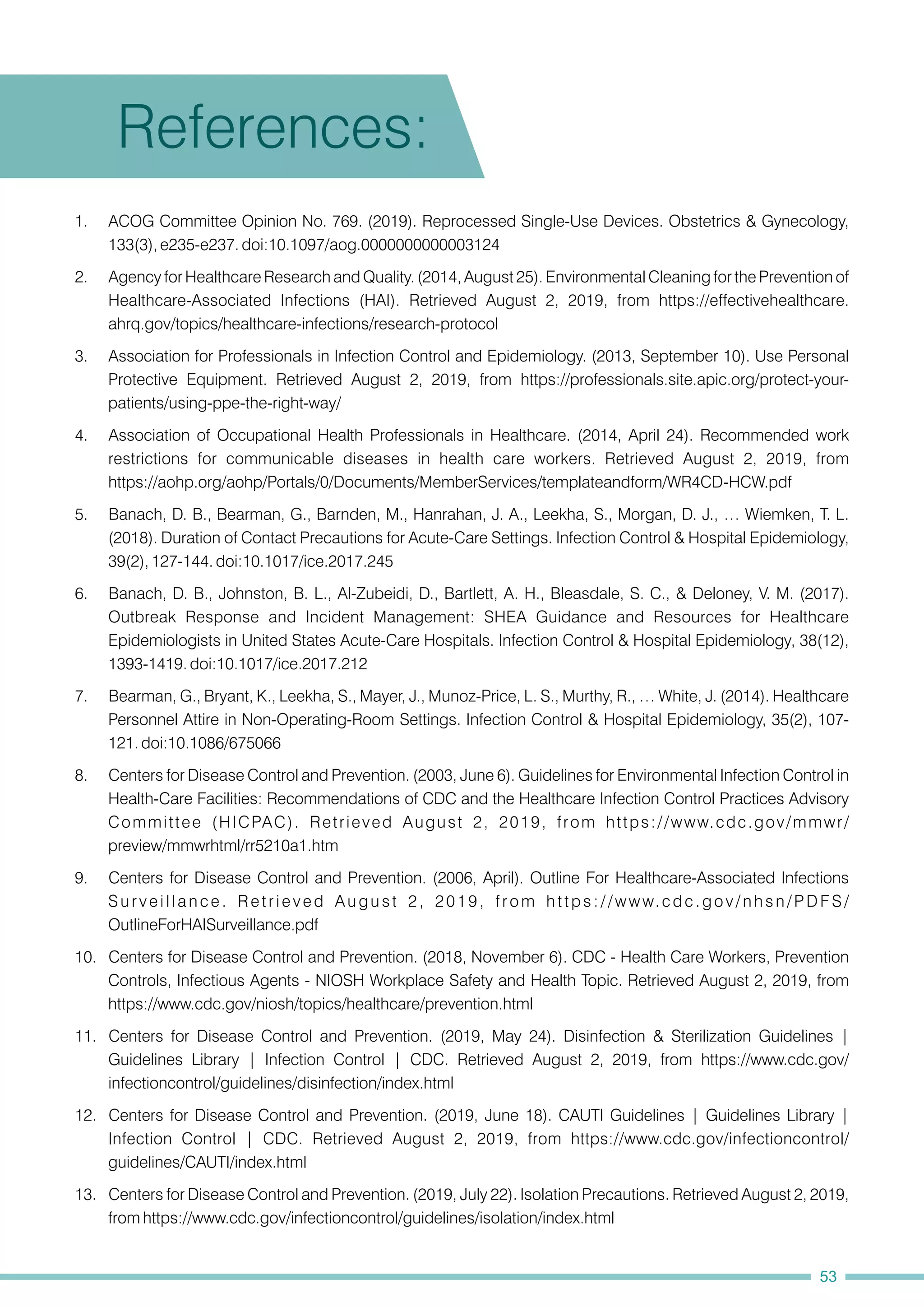 4. Association of Occupational Health Professionals in Healthcare. (2014, April 24). Recommended work
restrictions for communicable diseases in health care workers. Retrieved August 2, 2019, from
https://aohp.org/aohp/Portals/0/Documents/MemberServices/templateandform/WR4CD-HCW.pdf
12. Centers for Disease Control and Prevention. (2019, June 18). CAUTI Guidelines | Guidelines Library |
Infection Control | CDC. Retrieved August 2, 2019, from https://www.cdc.gov/infectioncontrol/
guidelines/CAUTI/index.html
11. Centers for Disease Control and Prevention. (2019, May 24). Disinfection & Sterilization Guidelines |
Guidelines Library | Infection Control | CDC. Retrieved August 2, 2019, from https://www.cdc.gov/
infectioncontrol/guidelines/disinfection/index.html
2. Agency for Healthcare Research and Quality. (2014, August 25). Environmental Cleaning for the Prevention of
Healthcare-Associated Infections (HAI). Retrieved August 2, 2019, from https://effectivehealthcare.
ahrq.gov/topics/healthcare-infections/research-protocol
5. Banach, D. B., Bearman, G., Barnden, M., Hanrahan, J. A., Leekha, S., Morgan, D. J., … Wiemken, T. L.
(2018). Duration of Contact Precautions for Acute-Care Settings. Infection Control & Hospital Epidemiology,
39(2), 127-144. doi:10.1017/ice.2017.245
6. Banach, D. B., Johnston, B. L., Al-Zubeidi, D., Bartlett, A. H., Bleasdale, S. C., & Deloney, V. M. (2017).
Outbreak Response and Incident Management: SHEA Guidance and Resources for Healthcare
Epidemiologists in United States Acute-Care Hospitals. Infection Control & Hospital Epidemiology, 38(12),
1393-1419. doi:10.1017/ice.2017.212
10. Centers for Disease Control and Prevention. (2018, November 6). CDC - Health Care Workers, Prevention
Controls, Infectious Agents - NIOSH Workplace Safety and Health Topic. Retrieved August 2, 2019, from
https://www.cdc.gov/niosh/topics/healthcare/prevention.html
13. Centers for Disease Control and Prevention. (2019, July 22). Isolation Precautions. Retrieved August 2, 2019,
from https://www.cdc.gov/infectioncontrol/guidelines/isolation/index.html
3. Association for Professionals in Infection Control and Epidemiology. (2013, September 10). Use Personal
Protective Equipment. Retrieved August 2, 2019, from https://professionals.site.apic.org/protect-your-
patients/using-ppe-the-right-way/
7. Bearman, G., Bryant, K., Leekha, S., Mayer, J., Munoz-Price, L. S., Murthy, R., … White, J. (2014). Healthcare
Personnel Attire in Non-Operating-Room Settings. Infection Control & Hospital Epidemiology, 35(2), 107-
121. doi:10.1086/675066
9. Centers for Disease Control and Prevention. (2006, April). Outline For Healthcare-Associated Infections
Surveillance. Retrieved August 2, 2019, from https://www.cdc.gov/nhsn/PDFS/
OutlineForHAISurveillance.pdf
8. Centers for Disease Control and Prevention. (2003, June 6). Guidelines for Environmental Infection Control in
Health-Care Facilities: Recommendations of CDC and the Healthcare Infection Control Practices Advisory
Committee (HICPAC). Retrieved August 2, 2019, from https://www.cdc.gov/mmwr/
preview/mmwrhtml/rr5210a1.htm
1. ACOG Committee Opinion No. 769. (2019). Reprocessed Single-Use Devices. Obstetrics & Gynecology,
133(3), e235-e237. doi:10.1097/aog.0000000000003124
References:
53
 