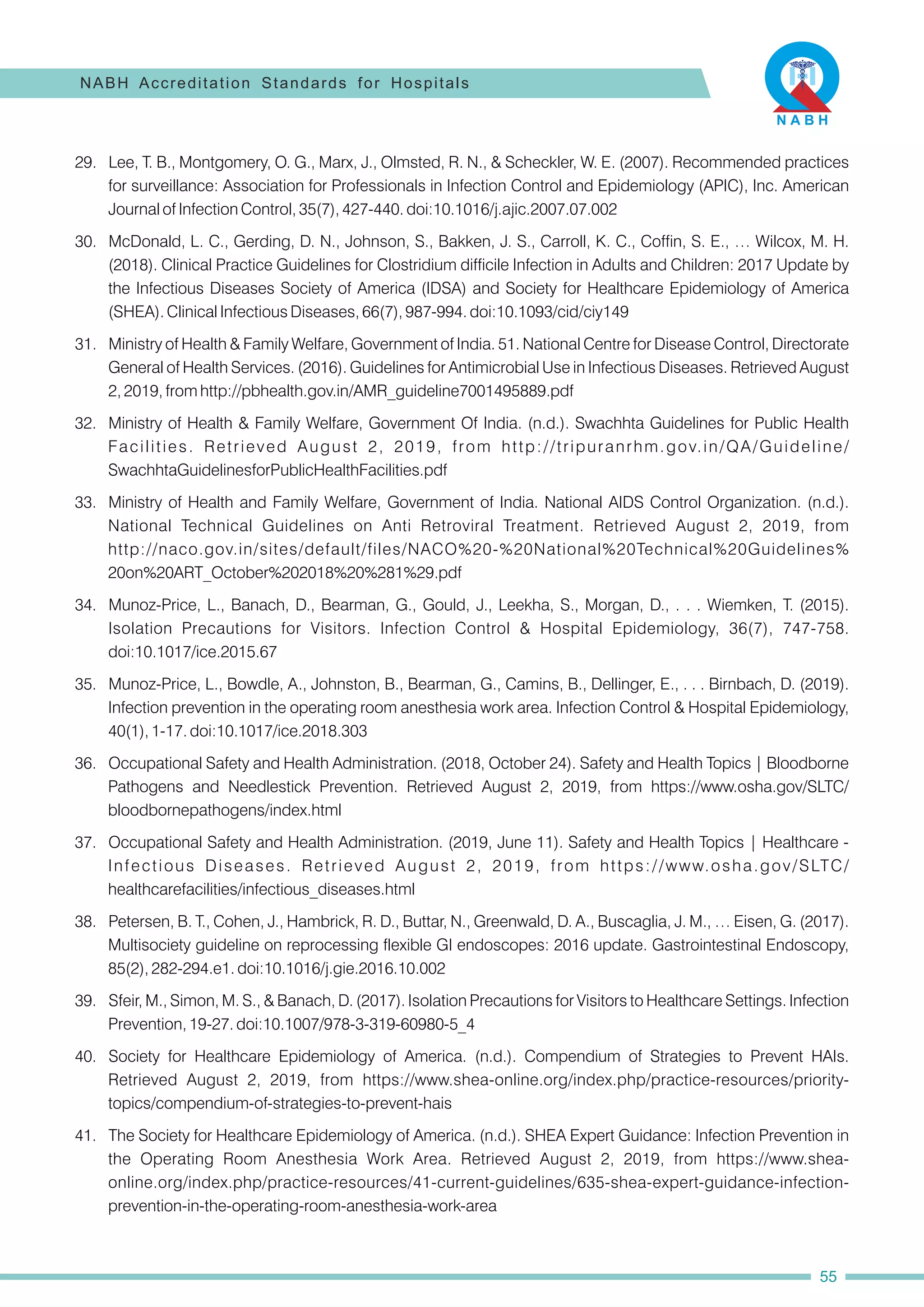 30. McDonald, L. C., Gerding, D. N., Johnson, S., Bakken, J. S., Carroll, K. C., Coffin, S. E., … Wilcox, M. H.
(2018). Clinical Practice Guidelines for Clostridium difficile Infection in Adults and Children: 2017 Update by
the Infectious Diseases Society of America (IDSA) and Society for Healthcare Epidemiology of America
(SHEA). Clinical Infectious Diseases, 66(7), 987-994. doi:10.1093/cid/ciy149
29. Lee, T. B., Montgomery, O. G., Marx, J., Olmsted, R. N., & Scheckler, W. E. (2007). Recommended practices
for surveillance: Association for Professionals in Infection Control and Epidemiology (APIC), Inc. American
Journal of Infection Control, 35(7), 427-440. doi:10.1016/j.ajic.2007.07.002
31. Ministry of Health & Family Welfare, Government of India. 51. National Centre for Disease Control, Directorate
General of Health Services. (2016). Guidelines for Antimicrobial Use in Infectious Diseases. Retrieved August
2, 2019, from http://pbhealth.gov.in/AMR_guideline7001495889.pdf
34. Munoz-Price, L., Banach, D., Bearman, G., Gould, J., Leekha, S., Morgan, D., . . . Wiemken, T. (2015).
Isolation Precautions for Visitors. Infection Control & Hospital Epidemiology, 36(7), 747-758.
doi:10.1017/ice.2015.67
35. Munoz-Price, L., Bowdle, A., Johnston, B., Bearman, G., Camins, B., Dellinger, E., . . . Birnbach, D. (2019).
Infection prevention in the operating room anesthesia work area. Infection Control & Hospital Epidemiology,
40(1), 1-17. doi:10.1017/ice.2018.303
39. Sfeir, M., Simon, M. S., & Banach, D. (2017). Isolation Precautions for Visitors to Healthcare Settings. Infection
Prevention, 19-27. doi:10.1007/978-3-319-60980-5_4
40. Society for Healthcare Epidemiology of America. (n.d.). Compendium of Strategies to Prevent HAIs.
Retrieved August 2, 2019, from https://www.shea-online.org/index.php/practice-resources/priority-
topics/compendium-of-strategies-to-prevent-hais
41. The Society for Healthcare Epidemiology of America. (n.d.). SHEA Expert Guidance: Infection Prevention in
the Operating Room Anesthesia Work Area. Retrieved August 2, 2019, from https://www.shea-
online.org/index.php/practice-resources/41-current-guidelines/635-shea-expert-guidance-infection-
prevention-in-the-operating-room-anesthesia-work-area
32. Ministry of Health & Family Welfare, Government Of India. (n.d.). Swachhta Guidelines for Public Health
Facilities. Retrieved August 2, 2019, from http://tripuranrhm.gov.in/QA/Guideline/
SwachhtaGuidelinesforPublicHealthFacilities.pdf
38. Petersen, B. T., Cohen, J., Hambrick, R. D., Buttar, N., Greenwald, D. A., Buscaglia, J. M., … Eisen, G. (2017).
Multisociety guideline on reprocessing flexible GI endoscopes: 2016 update. Gastrointestinal Endoscopy,
85(2), 282-294.e1. doi:10.1016/j.gie.2016.10.002
33. Ministry of Health and Family Welfare, Government of India. National AIDS Control Organization. (n.d.).
National Technical Guidelines on Anti Retroviral Treatment. Retrieved August 2, 2019, from
http://naco.gov.in/sites/default/files/NACO%20-%20National%20Technical%20Guidelines%
20on%20ART_October%202018%20%281%29.pdf
36. Occupational Safety and Health Administration. (2018, October 24). Safety and Health Topics | Bloodborne
Pathogens and Needlestick Prevention. Retrieved August 2, 2019, from https://www.osha.gov/SLTC/
bloodbornepathogens/index.html
37. Occupational Safety and Health Administration. (2019, June 11). Safety and Health Topics | Healthcare -
Infectious Diseases. Retrieved August 2, 2019, from https://www.osha.gov/SLTC/
healthcarefacilities/infectious_diseases.html
NABH Accreditation Standards for Hospitals
55
 