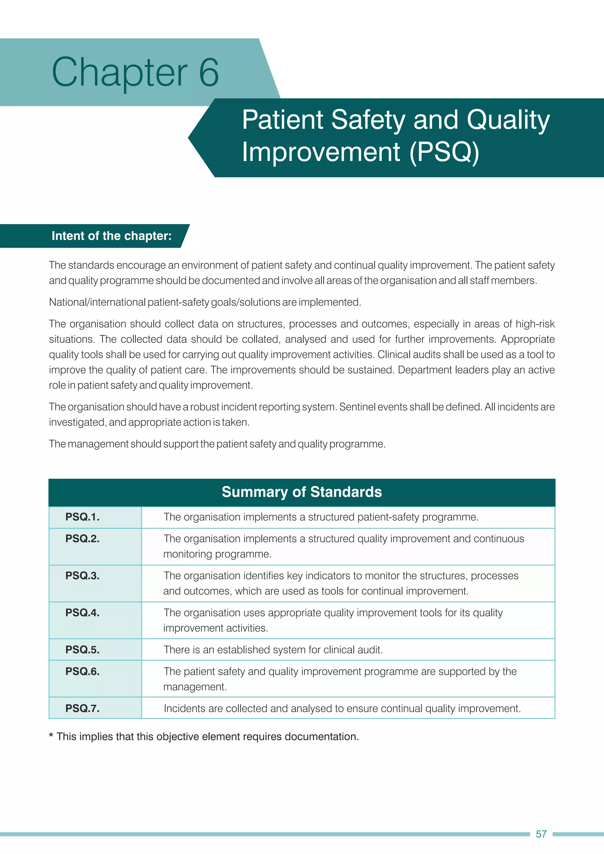 Summary of Standards
National/international patient-safety goals/solutions are implemented.
The organisation should have a robust incident reporting system. Sentinel events shall be defined. All incidents are
investigated, and appropriate action is taken.
The standards encourage an environment of patient safety and continual quality improvement. The patient safety
and quality programme should be documented and involve all areas of the organisation and all staff members.
The organisation should collect data on structures, processes and outcomes, especially in areas of high-risk
situations. The collected data should be collated, analysed and used for further improvements. Appropriate
quality tools shall be used for carrying out quality improvement activities. Clinical audits shall be used as a tool to
improve the quality of patient care. The improvements should be sustained. Department leaders play an active
role in patient safety and quality improvement.
The management should support the patient safety and quality programme.
Intent of the chapter:
Chapter 6
Patient Safety and Quality
Improvement (PSQ)
* This implies that this objective element requires documentation.
PSQ.7. Incidents are collected and analysed to ensure continual quality improvement.
PSQ.4. The organisation uses appropriate quality improvement tools for its quality
improvement activities.
PSQ.3. The organisation identifies key indicators to monitor the structures, processes
and outcomes, which are used as tools for continual improvement.
PSQ.5. There is an established system for clinical audit.
PSQ.2. The organisation implements a structured quality improvement and continuous
monitoring programme.
PSQ.1. The organisation implements a structured patient-safety programme.
PSQ.6. The patient safety and quality improvement programme are supported by the
management.
57
 