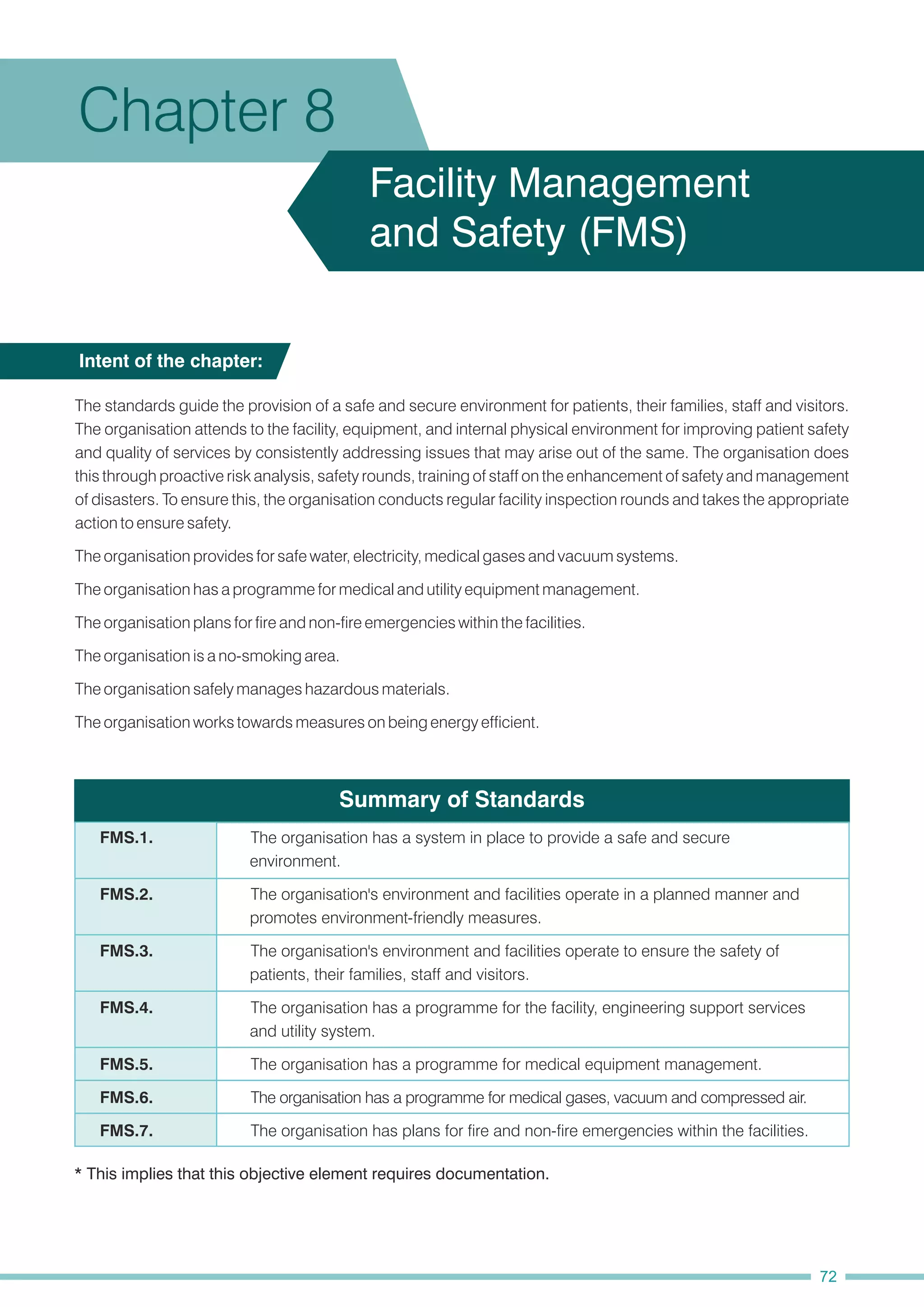 Summary of Standards
The organisation is a no-smoking area.
The organisation plans for fire and non-fire emergencies within the facilities.
The organisation provides for safe water, electricity, medical gases and vacuum systems.
The organisation safely manages hazardous materials.
The standards guide the provision of a safe and secure environment for patients, their families, staff and visitors.
The organisation attends to the facility, equipment, and internal physical environment for improving patient safety
and quality of services by consistently addressing issues that may arise out of the same. The organisation does
this through proactive risk analysis, safety rounds, training of staff on the enhancement of safety and management
of disasters. To ensure this, the organisation conducts regular facility inspection rounds and takes the appropriate
action to ensure safety.
The organisation has a programme for medical and utility equipment management.
The organisation works towards measures on being energy efficient.
Intent of the chapter:
Chapter 8
Facility Management
and Safety (FMS)
* This implies that this objective element requires documentation.
FMS.2. The organisation's environment and facilities operate in a planned manner and
promotes environment-friendly measures.
FMS.4. The organisation has a programme for the facility, engineering support services
and utility system.
FMS.6. The organisation has a programme for medical gases, vacuum and compressed air.
FMS.3. The organisation's environment and facilities operate to ensure the safety of
patients, their families, staff and visitors.
FMS.5. The organisation has a programme for medical equipment management.
FMS.7. The organisation has plans for fire and non-fire emergencies within the facilities.
FMS.1. The organisation has a system in place to provide a safe and secure
environment.
72
 