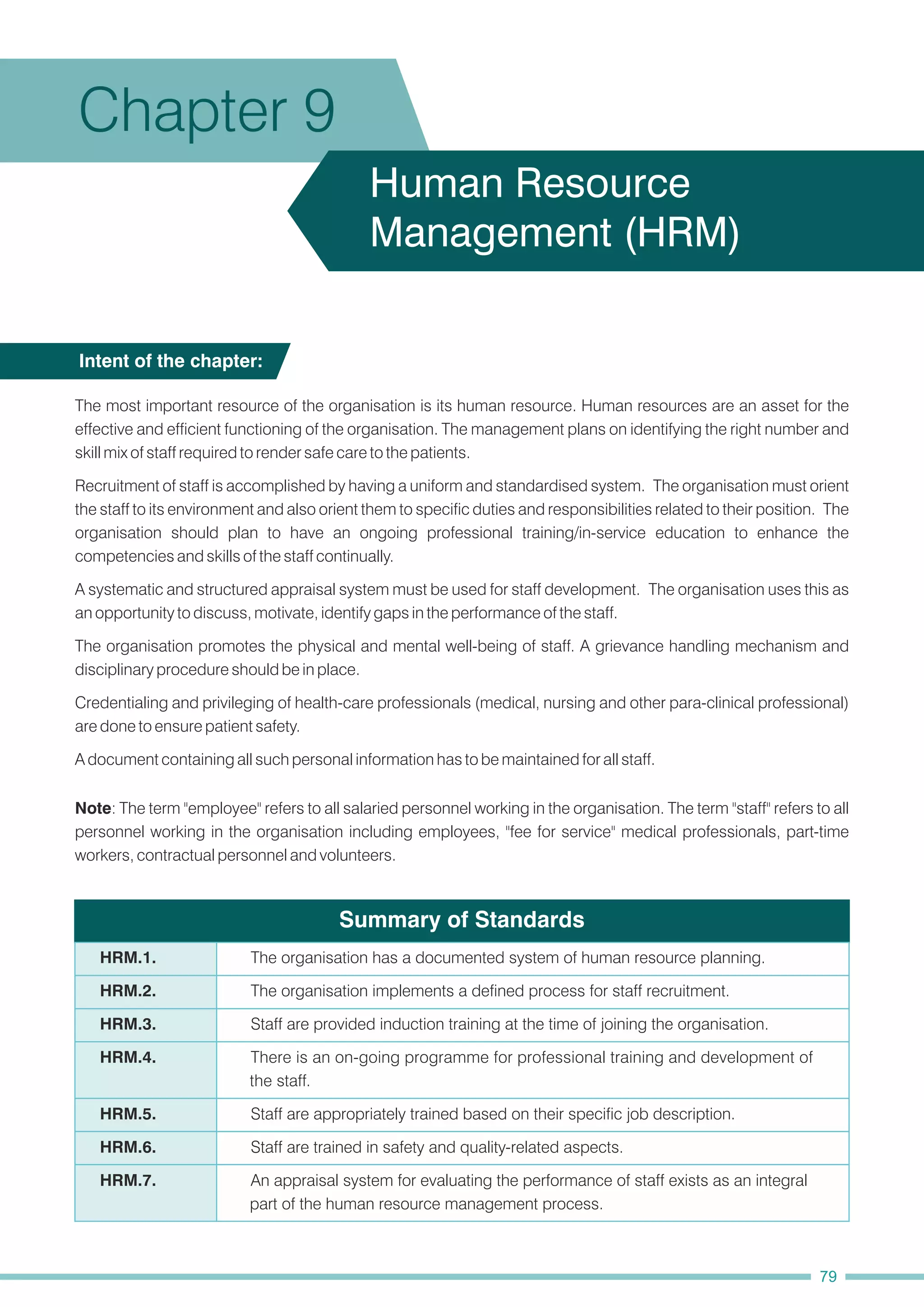 Summary of Standards
The most important resource of the organisation is its human resource. Human resources are an asset for the
effective and efficient functioning of the organisation. The management plans on identifying the right number and
skill mix of staff required to render safe care to the patients.
Recruitment of staff is accomplished by having a uniform and standardised system. The organisation must orient
the staff to its environment and also orient them to specific duties and responsibilities related to their position. The
organisation should plan to have an ongoing professional training/in-service education to enhance the
competencies and skills of the staff continually.
A systematic and structured appraisal system must be used for staff development. The organisation uses this as
an opportunity to discuss, motivate, identify gaps in the performance of the staff.
The organisation promotes the physical and mental well-being of staff. A grievance handling mechanism and
disciplinary procedure should be in place.
A document containing all such personal information has to be maintained for all staff.
Note: The term "employee" refers to all salaried personnel working in the organisation. The term "staff" refers to all
personnel working in the organisation including employees, "fee for service" medical professionals, part-time
workers, contractual personnel and volunteers.
Credentialing and privileging of health-care professionals (medical, nursing and other para-clinical professional)
are done to ensure patient safety.
Intent of the chapter:
Chapter 9
Human Resource
Management (HRM)
79
HRM.1. The organisation has a documented system of human resource planning.
HRM.2. The organisation implements a defined process for staff recruitment.
HRM.3. Staff are provided induction training at the time of joining the organisation.
HRM.4. There is an on-going programme for professional training and development of
the staff.
HRM.5. Staff are appropriately trained based on their specific job description.
HRM.6. Staff are trained in safety and quality-related aspects.
HRM.7. An appraisal system for evaluating the performance of staff exists as an integral
part of the human resource management process.
 