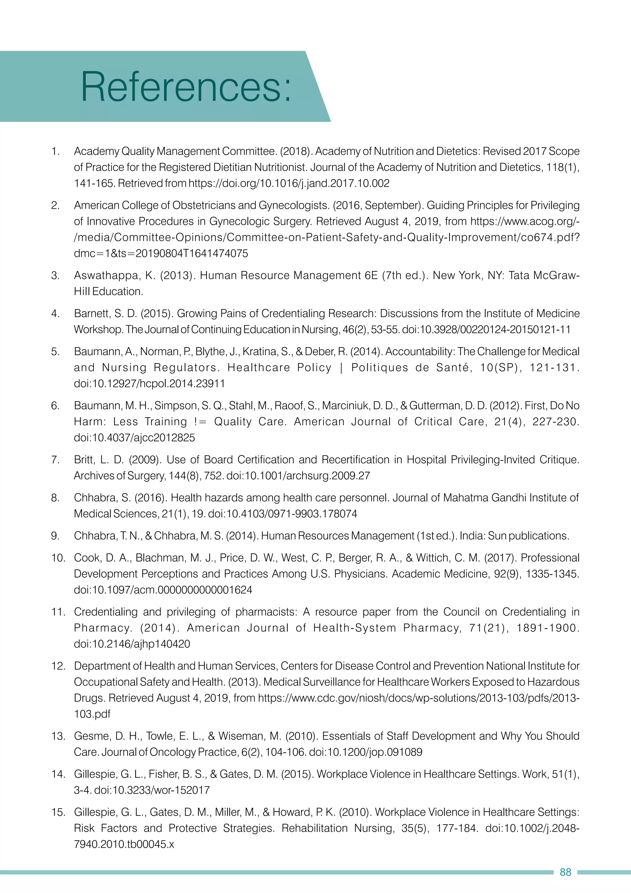 1. Academy Quality Management Committee. (2018). Academy of Nutrition and Dietetics: Revised 2017 Scope
of Practice for the Registered Dietitian Nutritionist. Journal of the Academy of Nutrition and Dietetics, 118(1),
141-165. Retrieved from https://doi.org/10.1016/j.jand.2017.10.002
2. American College of Obstetricians and Gynecologists. (2016, September). Guiding Principles for Privileging
of Innovative Procedures in Gynecologic Surgery. Retrieved August 4, 2019, from https://www.acog.org/-
/media/Committee-Opinions/Committee-on-Patient-Safety-and-Quality-Improvement/co674.pdf?
dmc=1&ts=20190804T1641474075
3. Aswathappa, K. (2013). Human Resource Management 6E (7th ed.). New York, NY: Tata McGraw-
Hill Education.
15. Gillespie, G. L., Gates, D. M., Miller, M., & Howard, P
. K. (2010). Workplace Violence in Healthcare Settings:
Risk Factors and Protective Strategies. Rehabilitation Nursing, 35(5), 177-184. doi:10.1002/j.2048-
7940.2010.tb00045.x
12. Department of Health and Human Services, Centers for Disease Control and Prevention National Institute for
Occupational Safety and Health. (2013). Medical Surveillance for Healthcare Workers Exposed to Hazardous
Drugs. Retrieved August 4, 2019, from https://www.cdc.gov/niosh/docs/wp-solutions/2013-103/pdfs/2013-
103.pdf
14. Gillespie, G. L., Fisher, B. S., & Gates, D. M. (2015). Workplace Violence in Healthcare Settings. Work, 51(1),
3-4. doi:10.3233/wor-152017
4. Barnett, S. D. (2015). Growing Pains of Credentialing Research: Discussions from the Institute of Medicine
Workshop.TheJournalofContinuingEducationinNursing,46(2),53-55.doi:10.3928/00220124-20150121-11
5. Baumann, A., Norman, P
., Blythe, J., Kratina, S., & Deber, R. (2014). Accountability: The Challenge for Medical
and Nursing Regulators. Healthcare Policy | Politiques de Santé, 10(SP), 121-131.
doi:10.12927/hcpol.2014.23911
11. Credentialing and privileging of pharmacists: A resource paper from the Council on Credentialing in
Pharmacy. (2014). American Journal of Health-System Pharmacy, 71(21), 1891-1900.
doi:10.2146/ajhp140420
13. Gesme, D. H., Towle, E. L., & Wiseman, M. (2010). Essentials of Staff Development and Why You Should
Care. Journal of Oncology Practice, 6(2), 104-106. doi:10.1200/jop.091089
6. Baumann, M. H., Simpson, S. Q., Stahl, M., Raoof, S., Marciniuk, D. D., & Gutterman, D. D. (2012). First, Do No
Harm: Less Training != Quality Care. American Journal of Critical Care, 21(4), 227-230.
doi:10.4037/ajcc2012825
8. Chhabra, S. (2016). Health hazards among health care personnel. Journal of Mahatma Gandhi Institute of
Medical Sciences, 21(1), 19. doi:10.4103/0971-9903.178074
7. Britt, L. D. (2009). Use of Board Certification and Recertification in Hospital Privileging-Invited Critique.
Archives of Surgery, 144(8), 752. doi:10.1001/archsurg.2009.27
10. Cook, D. A., Blachman, M. J., Price, D. W., West, C. P
., Berger, R. A., & Wittich, C. M. (2017). Professional
Development Perceptions and Practices Among U.S. Physicians. Academic Medicine, 92(9), 1335-1345.
doi:10.1097/acm.0000000000001624
9. Chhabra, T. N., & Chhabra, M. S. (2014). Human Resources Management (1st ed.). India: Sun publications.
References:
88
 