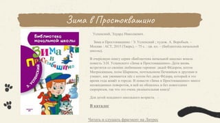 Зима в Простоквашино
Успенский, Эдуард Николаевич.
Зима в Простоквашино / Э. Успенский ; худож. А. Воробьев. –
Москва : АСТ, 2015 (Тверь). – 75 с. : цв. ил. – (Библиотека начальной
школы).
В очередную книгу серии «Библиотека начальной школы» вошла
повесть Э.Н. Успенского «Зима в Простоквашино». Дети вновь
встретятся со своими любимыми героями: дядей Фёдором, котом
Матроскиным, псом Шариком, почтальоном Печкиным и другими и
узнают, как уживаются пёс с котом без дяди Фёдора, который в это
время года живёт в городе. В повести «Зима в Простоквашино» много
неожиданных поворотов, в ней не обошлось и без новогодних
сюрпризов, так что это очень увлекательная книга!
Для детей младшего школьного возраста.
В каталог
Читать и слушать фрагмент на Литрес
 