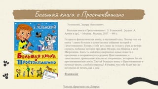 Большая книга о Простоквашино
Успенский, Эдуард Николаевич.
Большая книга о Простоквашино / Э. Успенский ; [худож. А.
Артюх и др.]. – Москва : Малыш, 2017. – 446 с.
Не просто фантастическая книга, а настоящий клад. Потому что эта
книга – самое большое и самое полное собрание историй о
Простоквашино. Теперь у тебя есть шанс не только с утра до вечера
слушать любимые истории про дядю Фёдора, пса Шарика и кота
Матроскина. Здесь ты найдёшь совершенно новые повести о
праздниках и неприятностях в деревне Простоквашино, о
таинственных привидениях и великих сокровищах, которыми богата
простоквашинская земля. Хватай Большую книгу о Простоквашино и
начинай читать с любой страницы! Я уверен, что тебе будет так же
интересно её читать, как и мне.
В каталог
Читать фрагмент на Литрес
 