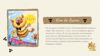 Кот да Винчи
Он не просто какой-то кот. Он величайший сыщик в
мире! Все началось с того, что он однажды просто
свалился с Луны. И тут же нашлось детективное
дело для его необыкновенно чуткого нюха. Он
всегда смело берется за любое расследование, не
боится самых дерзких преступников и самых
коварных интриг.
 